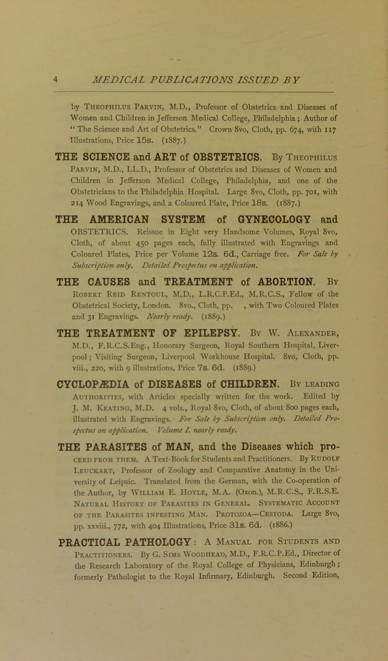 by Theophilus Parvin, M.D., Professor of Obstetrics and Diseases of Women and Children in Jefferson Medical College, Philadelphia; Author of “ The Science and Art of Obstetrics.” Cro-\vn 8vo, Cloth, pp. 674, \vith 117 Illustrations, Price 15s. (1887.) THE SCIENCE and ART of OBSTETRICS. By Theophilus Parvin, M.D., LL.D., Professor of Obstetrics and Diseases of Women and Children in Jefferson Medical College, Philadelphia, and one of the Obstetricians to the Philadelphia Hospital. Large 8vo, Cloth, pp. 701, with 214 Wood Engravings, and a Coloured Plate, Price 18s. (1887.) THE AMERICAN SYSTEM of GYNECOLOGY and OBSTETRICS. Reissue in Eight very Handsome Volumes, Royal 8vo, Cloth, of about 450 pages each, fully illustrated with Engravings and Coloured Plates, Price per Volume 12s. 6d., Carriage free. For Sale by Subscription only. Detailed Prospectus on application, THE CAUSES and TREATMENT of ABORTION. By Robert Reid Rentoul, M.D., L.R.C.P.Ed., M.R.C.S., Fellow of the Obstetrical Society, London. 8vo., Cloth, pp. , with Two Colouied Plates and 31 Engravings. Nearly ready. (1889.) THE TREATMENT OF EPILEPSY. By W. Alexander, M.D., F.R.C.S.Eng., Honorary Surgeon, Royal Southern Hospital, Liver- pool ; Visiting Surgeon, Liverpool Workhouse Hospital. 8vo, Cloth, pp. viii., 220, with 9 illustrations. Price 7s. 6d. (1889.) CYCLOP.®DIA of DISEASES of CHILDREN. By leading Authorities, with Articles specially written for the work. Edited by J. M. Keating, M.D. 4 vols.. Royal 8vo, Cloth, of about 800 pages each, illustrated with Engravings. For Sale by Subscription only. Detailed Pro- spectus on application. Volume I. nearly ready. THE PARASITES of MAN, and the Diseases which pro- CEED FROM THEM. A Text-Book for Students and Practitioners. By Rudolf Leuckart, Professor of Zoology and Comparative Anatomy in the Uni- versity of Leipsic. Translated from the German, with the Co-operation of the Author, by William E. Hoyle, M.A. (Oxon.), M.R.C.S., F.R.S.E. Natural History of Parasites in General. Systematic Account OF THE Parasites infesting Man. Protozoa—Cestoda. Large 8vo, pp. xxviii., 772, with 404 Illustrations, Price 31s. 6d. (1886.) PRACTICAL PATHOLOGY: A Manual for Students and Practitioners. By G. Sims Woodhead, M.D., F.R.C.P.Ed., Director of the Research Laboratory of the Royal College of Physicians, Edinburgh; formerly Pathologist to the Royal Infirmary, Edinburgh. Second Edition,