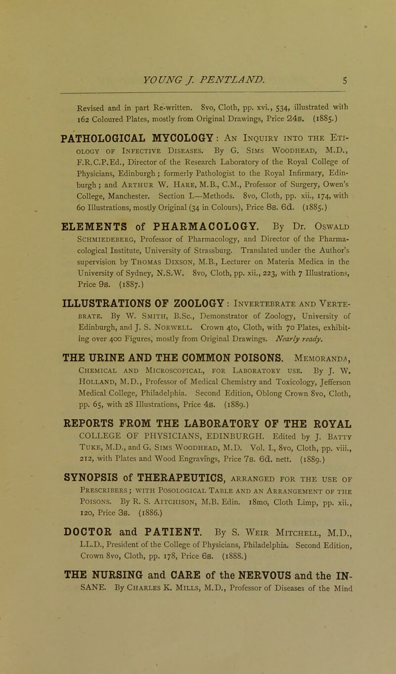 Revised and in part Re-written. 8vo, Cloth, pp. xvi., 534, illustrated with 162 Coloured Plates, mostly from Original Drawings, Price 24s. (1885.) PATHOLOGICAL MYCOLOGY: An Inquiry into the Eti- ology OF Infective Diseases. By G. Sims Woodhead, M.D., F.R.C.P.Ed., Director of the Research Laboratory of the Royal College of Physicians, Edinburgh; formerly Pathologist to the Royal Infirmary, Edin- burgh ; and Arthur W. Hare, M.B., C.M., Professor of Surgery, Owen’s College, Manchester. Section I.—Methods. 8vo, Cloth, pp. xii., 174, with 60 Illustrations, mostly Original (34 in Colours), Price 8s. 6d. (1885.) ELEMENTS of PHARMACOLOGY. By Dr. Oswald ScHMiEDEBERG, Professor of Pharmacology, and Director of the Pharma- cological Institute, University of Strassburg. Translated under the Author's supervision by Thomas Dixson, M.B., Lecturer on Materia Medica in the University of Sydney, N.S.W. 8vo, Cloth, pp. xii., 223, with 7 Illustrations, Price 9s. (1887.) ILLUSTRATIONS OF ZOOLOGY : Invertebrate and Verte- brate. By W. Smith, B.Sc., Demonstrator of Zoology, University of Edinburgh, and J. S. Norwell. Crown 4to, Cloth, with 70 Plates, exhibit- ing over 400 Figures, mostly from Original Drawings. Nearly ready. THE URINE AND THE COMMON POISONS. Memoranda, Chemical and Microscopical, for Laboratory use. By J. W. Holland, M.D., Professor of Medical Chemistry and Toxicology, Jefferson Medical College, Philadelphia. Second Edition, Oblong Crown 8vo, Cloth, pp. 65, with 28 Illustrations, Price 4s. (1889.) REPORTS FROM THE LABORATORY OF THE ROYAL COLLEGE OF PHYSICIANS, EDINBURGH. Edited by J. Batty Tuke, M.D., and G. Sims Woodhead, M.D. Vol. I., 8vo, Cloth, pp. viii., 212, with Plates and Wood Engravings, Price 7s. 6d. nett. (1889.) SYNOPSIS of THERAPEUTICS, arranged for the use of PrESCRIBERS ; WITH POSOLOGICAL TABLE AND AN ARRANGEMENT OF THE Poisons. By R. S. Aitchison, M.B. Edin. i8mo. Cloth Limp, pp. xii., 120, Price 3b. {1886.) DOCTOR and PATIENT. By S. Weir Mitchell, M.D., LL.D., President of the College of Physicians, Philadelphia. Second Edition, Crown 8vo, Cloth, pp. 178, Price 6s. (1888.) THE NURSING and CARE of the NERVOUS and the IN- SANE. By Charles K. Mills, M.D., Professor of Diseases of the Mind