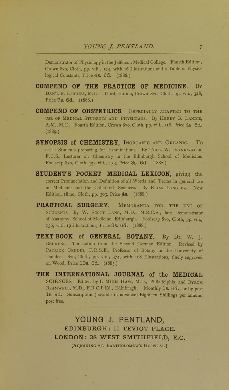 Demonstrator of Physiology in the Jefferson Medical College. Fourth Edition, Crown 8vo, Cloth, pp. viii., 174, with 16 Illustrations and a Table of Physio- logical Constants, Price 4s. 6d. (1888.) COMPEND OF THE PRACTICE OF MEDICINE. By Dan’l E. PIughes, M.D. Third Edition, Crown 8vo, Cloth, pp. viii., 328, Price 7s. 6d. (1888.) COMPEND OF OBSTETRICS. Especially adapted to the USE OF Medical Students and Physicians. By Henry G. Landis, A.M., M.D. Fourth Edition, Crown 8vo, Cloth, pp. viii., 118, Price 4s. 6d. (1889.) SYNOPSIS of CHEMISTRY, Inorganic and Organic. To assist Students preparing for Examinations. By Thos. W. Drinkwater, F.C.S., Lecturer on Chemistry in the Edinburgh School of Medicine. Foolscap 8VO, Cloth, pp. viii., 153, Price 3s. 6d. {1882.) STUDENT’S POCKET MEDICAL LEXICON, giving the correct Pronunciation and Definition of all Words and Terms in general use in Medicine and the Collateral Sciences. By Elias Longley. New Edition, i8mo. Cloth, pp. 303, Price 4s. (1888.) PRACTICAL SURGERY. Memoranda for the use of Students. By W. Scott Lang, M.D., M.R.C.S., late Demonstrator of Anatomy, School of Medicine, Edinburgh. Foolscap 8vo, Cloth, pp. viii., 136, with 19 Illustrations, Price 3s. 6d. {1888.) TEXT-BOOK of GENERAL BOTANY. By Dr. W. J. Behrens. Translation from the Second German Edition. Revised by Patrick Geddes, F.R.S.E., Professor of Botany in the University of Dundee. 8vo, Cloth, pp. viii., 374, with 408 Illustrations, finely engraved on Wood, Price lOs. 6d. (1885.) THE INTERNATIONAL JOURNAL of the MEDICAL SCIENCES. Edited by I. Minis Hays, M.D., Philadelphia, and Byrom Bramwell, M.D., F.R.C.P.Ed., Edinburgh. Monthly Is. 6d., or by post Is. 9d. Subscription (payable in advance) Eighteen Shillings per annum, post free. YOUNG J. PENTLAND, EDINBURGH: II TEVIOT PLACE. LONDON : 38 WEST SMITHFIELD, E.C. (Adjoining St. Bartholomew’s Hospital.)