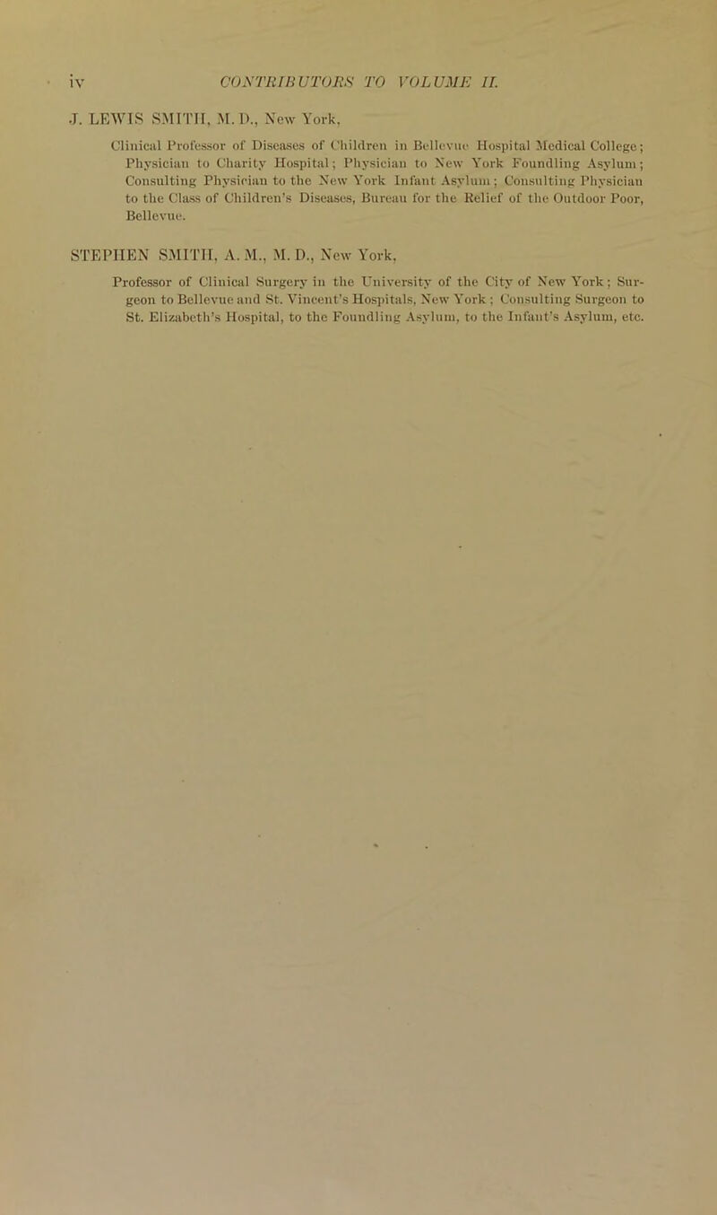 J. LEWIS SMITH, M. I)., New York, Clinical Professor of Diseases of Children in Bellevue Hospital Medical College; Physician to Charity Hospital; Physician to New York Foundling Asylum; Consulting Physician to the New York Infant Asylum; Consulting Physician to the Class of Children’s Diseases, Bureau for the Belief of the Outdoor Poor, Bellevue. STEPHEN SMITH, A. M., M. D., New York, Professor of Clinical Surgery in the University of the City of New York; Sur- geon to Bellevue and St. Vincent’s Hospitals, New York ; Consulting Surgeon to St. Elizabeth’s Hospital, to the Foundling .\sylum, to the Infant’s Asylum, etc.