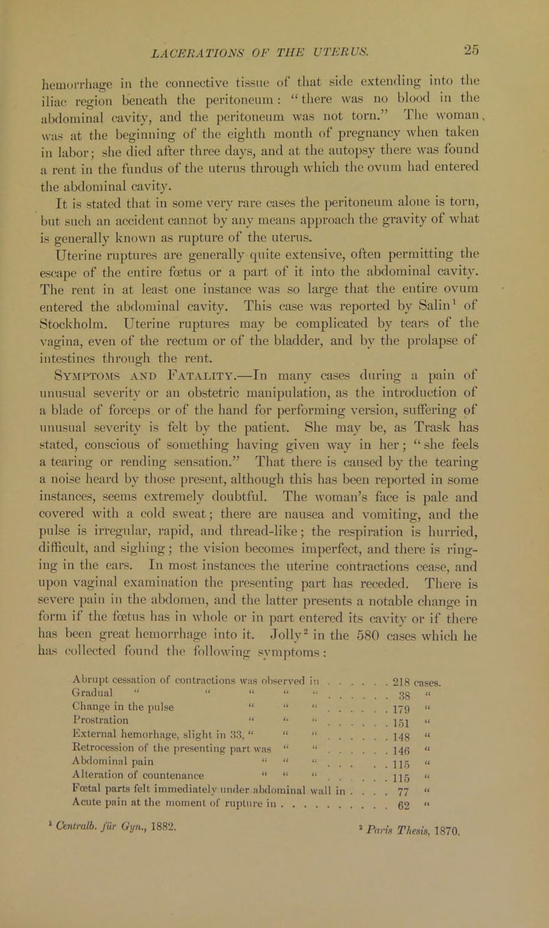 lietuoiTliagc in the connective tissue of that side extending into the iliac region beneath the peritoneinn: “ tliere was no blood in the abdominal cavity, and the peritoneum was not torn.” The woman, was at the beginning of the eighth month of pregnancy when taken in labor; she died after three days, and at the autopsy there was found a rent in the fnndns of the uterus through which the ovum had entered the abdominal cavity. It is stated that in some very rare cases the peritoneum alone is torn, but such an accident cannot by any means approach the gravity of what is generally known as rupture of the uterus. Uterine ruptures are generally quite extensive, often permitting the escape of the entire foetus or a part of it into the abdominal cavity. The rent in at least one instance was so large that the entire ovum entered the abdominal cavity. This case was reported by Salin' of Stockholm. Uterine ruptures may be complicated by tears of the ^•agina, even of the rectum or of the bladder, and by the prolapse of intestines through the rent. Symptoms and Fatality.—In many cases during a pain of unusual severity or an obstetric manipulation, as the introduction of a blade of forceps or of the hand for performing version, suffering of unusual severity is felt by the patient. She may be, as Trask has stated, conscious of something having given way in her; “ .she feels a tearing or rending .sensation.” That there is cairscd by the tearing a noise heard by those present, although this has been I’eported in some iirstanccs, .seems extremely doubtful. The woman’s face is pale and covered with a cold sweat; there are nausea and vomiting, and the pulse is irregular, rapid, and thread-like; the respiration is hurried, difficult, and sighing; the vision becomes imperfect, and there is ring- ing in the ears. In most instances the uterine contractions cease, and upon vaginal examination the presenting part has receded. There is severe pain in the abdomen, and the latter presents a notable change in form if the foetus has in whole or in part entered its cavity or if there has been great hemorrhage into it. Jolly^ in the 580 cases which he has collected found the following svmptoms : Abrupt cessation of contractions was ol)servefl in 218 cases. Gradual “ “ “ n „ Cliange in the pulse “ “ “ 179 » Prostration “ '• “ jgj •< External hemorliage, slight in 88, “ “ “ 143 « Retrocession of the presenting part w.as “ “ ]4(; “ Abdominal pain “ “ “ ]jg « Alteration of countenance « u » „ Foetal parts felt immediately under abdominal wall in . ... 77 “ Acute pain at the moment of rupture in 02 “ * Ctnlralb. fiir (Jyn., 1882. ’ Paris Thesis, 1870.