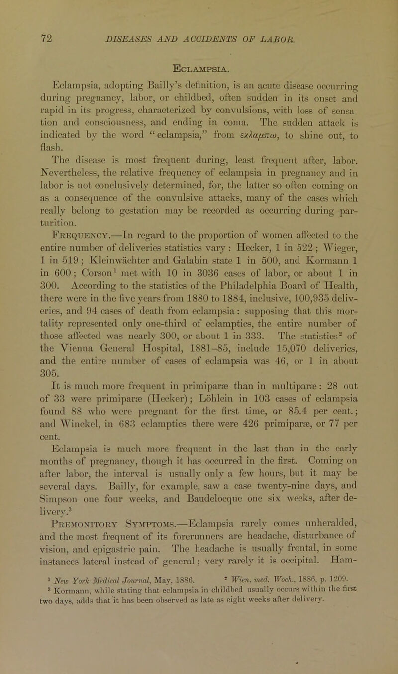 Eclampsia. Eclampsia, adopting Bailly’s definition, is an acute disea.se occurring during pregnancy, labor, or childbed, often sudden in its onset and rapid in its progress, characterized by convulsions, with lo.ss of sensa- tion and consciousness, and ending in coma. The sudden attack is indicated by the word “ eclampsia,” from ExlajiTtco, to shine out, to flash. The disease is most frequent during, least frequent after, labor. Nevertheless, the relative frequenciy of eclampsia in pregnancy and in labor is not conclusively determined, for, the latter so often coming on as a conse(pience of the convulsive attacks, many of the cuses which really belong to gestation may be recorded as occurring during par- turition. Frequency.—In regard to the proportion of women aflecteil to the entire number of deliveries statistics vary : Hecker, 1 in 522 ; Wieger, 1 in 519 ; Kleinwachter and Galabin state 1 in 500, and Kormann 1 in 600; Corson^ met with 10 in 3036 ca.ses of labor, or about 1 in 300. According to the statistics of the Philadelphia Board of Health, there were in the five years from 1880 to 1884, inclusive, 100,935 deliv- eries, and 94 cases of death from eclampsia: supposing that this mor- tality repre.sented only one-third of eclaraptics, the entire number of those aflected was nearly 300, or about 1 in 333. The statistics^ of the Vienna General Hospital, 1881-85, include 15,070 deliveries, and the entire number of ca.ses of eclampsia was 46, or 1 in about 305. It is much more frequent in primiparfe than in multiparre: 28 out of 33 were primipara; (Hcckcr); Liihlein in 103 cases of eclampsia found 88 who were jircgnant for the fir.st time, or 85.4 per cent.; and ^^’^inckcl, in 683 wlamptics there were 426 primiparfe, or 77 per cent. Eclampsia is much more frequent in the last than in the early months of pregnancy, though it has occurred in the first. Coming on after labor, the interval is usually only a few hour.«, but it may be several days. Bailly, for example, saw a case twenty-nine days, and Simpson one four weeks, and Baudelocque one six weeks, after de- livery.* Premonitory Symptoms.—Eclampsia rarely comes unheraldetl, and the most frequent of its forerunners are headache, di.sturbance of vision, and epigastric pain. The headache is usually frontal, in .some instances lateral in.stead of general; very rarely it is occipital. Ham- * New York Medical Jmcmal, May, 1886. * Wien. med. Woeh., 1886, p. 1209. ® Kormann, wliile stating that eclampsia in childbed usually occurs within the firet two days, adds that it has been observed as late as eight weeks after delivery.