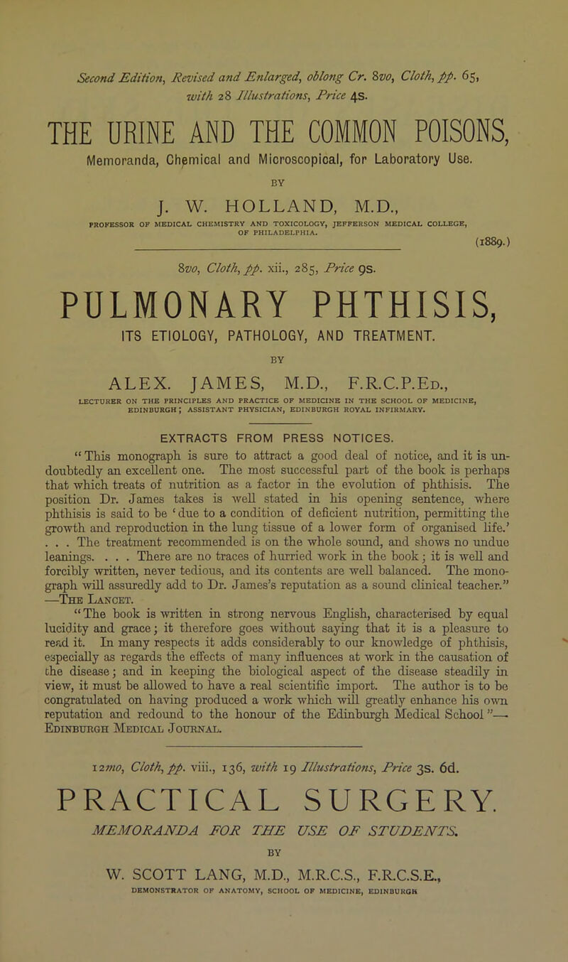 Second Edition^ Revised and Enlarged, oblong Cr. 8vo, Cloth, pp. 65, with 28 Illustrations, Price 4s. THE URINE AND THE COMMON POISONS, Memoranda, Chemical and Microscopical, for Laboratory Use. BY J. W. HOLLAND, M.D., PROFESSOR OF MEDICAL CHEMISTRY AND TOXICOLOGY, JEFFERSON MEDICAL COLLEGE, OF PHILADELPHIA. (1889.) Svo, Cloth, pp. xii., 285, Price QS. PULMONARY PHTHISIS, ITS ETIOLOGY, PATHOLOGY, AND TREATMENT. BY ALEX. JAMES, M.D., F.R.C.P.Ed., LECTURER ON THE PRINCIPLES AND PRACTICE OF MEDICINE IN THE SCHOOL OF MEDICINE, EDINBURGH; ASSISTANT PHYSICIAN, EDINBURGH ROYAL INFIRMARY. EXTRACTS FROM PRESS NOTICES. “ This monograph is sure to attract a good deal of notice, and it is un- doubtedly an excellent one. The most successful part of the book is perhaps that -which treats of nutrition as a factor in the evolution of phthisis. The position Dr. James takes is -well stated in his opening sentence, -where phthisis is said to he ‘ due to a condition of deficient nutrition, permitting tlie growth and reproduction in the lung tissue of a lower form of organised life.’ . . . The treatment recommended is on the whole sound, and shows no undue leanings. . . . There are no traces of hurried work in the hook; it is well and forcibly -written, never tedious, and its contents are well balanced. The mono- graph will assuredly add to Dr. James’s reputation as a sound clinical teacher.” —^The Lancet. “ The hook is -written in strong nervous English, characterised by equal lucidity and grace; it therefore goes without saying that it is a pleasure to read it. In many respects it adds considerably to our knowledge of phthisis, especially as regards the effects of many influences at work in the causation of the disease; and in keeping the biological aspect of the disease steadily in -view, it must be allowed to have a real scientific import. The author is to bo congratulated on having produced a work which will greatly enhance his ovti reputation and redovmd to the honour of the Edinburgh Medical School ”—• Edinburgh Medical Journal. i2»io. Cloth, pp. viii., 136, with 19 Illustrations, Price 3s. 6d. PRACTICAL SURGERY. MEMORANDA FOR THE USE OP STUDENTS. BY W. SCOTT LANG, M.D., M.R.C.S., F.R.C.S.E., DEMONSTRATOR OP ANATOMY, SCHOOL OF MEDICINE, EDINBURGH