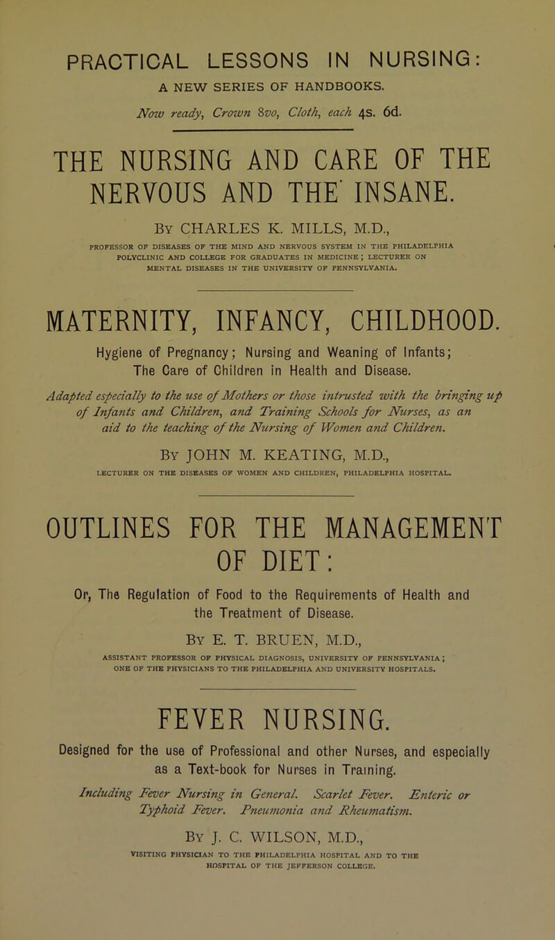 A NEW SERIES OF HANDBOOKS. N(no ready, Crown 8vo, Cloth, each 4s. 6d. THE NURSING AND CARE OE THE NERVOUS AND THE' INSANE. By CHARLES K. MILLS, M.D., PROFESSOR OP DISEASES OF THE MIND AND NERVOUS SYSTEM IN THE PHILADELPHIA POLYCLINIC AND COLLEGE FOR GRADUATES IN MEDICINE ; LECTURER ON MENTAL DISEASES IN THE UNIVERSITY OF PENNSYLVANIA. MATERNITY, INFANCY, CHILDHOOD. Hygiene of Pregnancy; Nursing and Weaning of Infants; The Care of Children in Health and Disease. Adapted especially to the use of Mothers or those intrusted with tJu bringing up of Infants and Children, and Training Schools for Nurses, as an aid to the teaching of the Nirsing of Women and Children. By JOHN M. KEATING, M.D., LECTURER ON THE DISEASES OF WOMEN AND CHILDREN, PHILADELPHIA HOSPITAL. OUTLINES FOR THE MANAGEMENT OF DIET; Or, The Regulation of Food to the Requirements of Health and the Treatment of Disease. By E. T. BRUEN, M.D., ASSISTANT PROFESSOR OF PHYSICAL DIAGNOSIS, UNIVERSITY OF PENNSYLVANIA; ONE OF THE PHYSICIANS TO THE PHILADELPHIA AND UNIVERSITY HOSPITALS. FEVER NURSING. Designed for the use of Professional and other Nurses, and especially as a Text-book for Nurses in Training. Including Fever Nursing in General. Scarlet Fever. Enteric or Typhoid Fever. Pneumonia and Fheu??iatism. By J. C. WILSON, M.D., VISITING PHYSiaAN TO THE PHILADELPHIA HOSPITAL AND TO THE HOSPITAL OF THE JEFFERSON COLLEGE.
