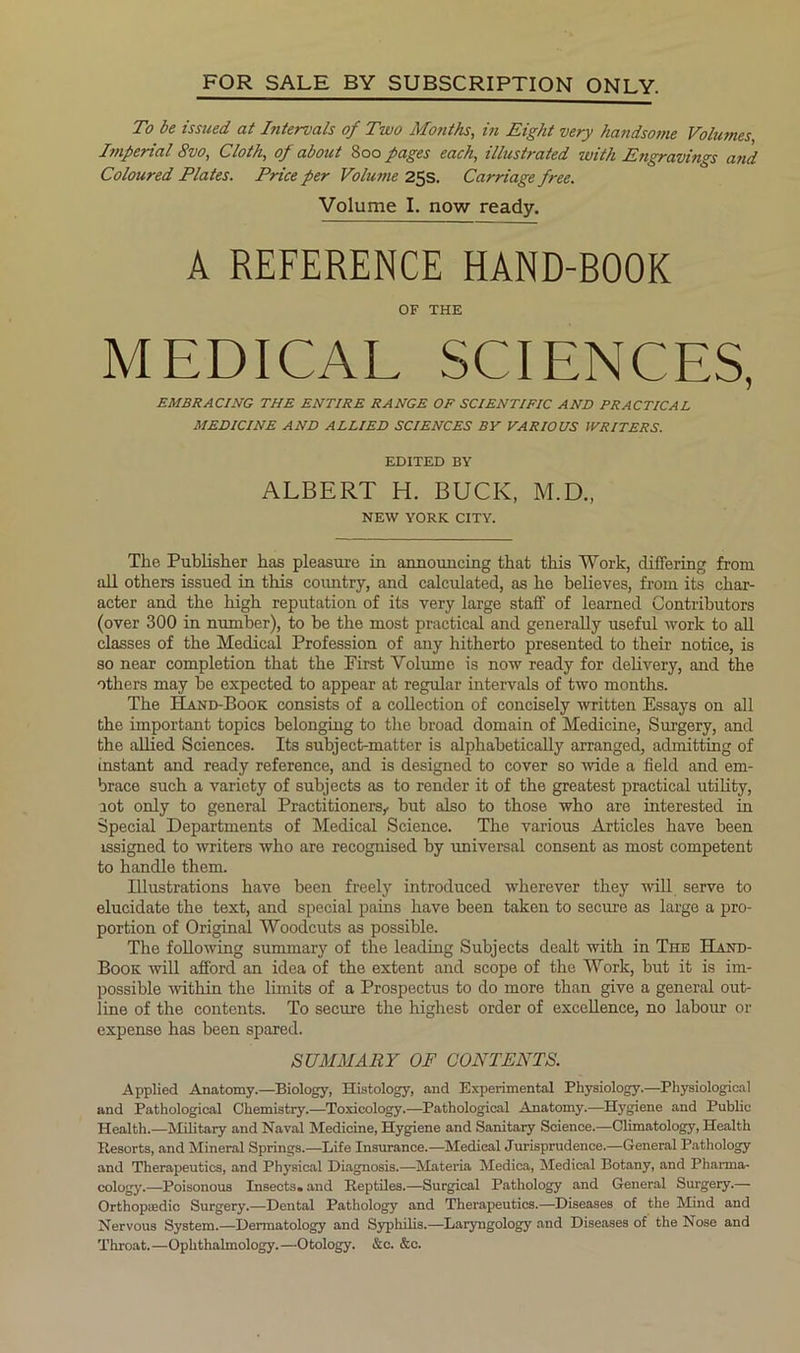FOR SALE BY SUBSCRIPTION ONLY. To be issued at Intervals of Two Months, in Eight very handsome Volumes Enperial 8vo, Cloth, of about 800 pages each, illustrated with Engravings and Coloured Plates. Price per Volu?ne 25s. Carriage free. Volume I. now ready. A REFERENCE HAND-BOOK OF THE MEDICAL SCIENCES, EMBRACING THE ENTIRE RANGE OF SCIENTIFIC AND PRACTICAL MEDICINE AND ALLIED SCIENCES BY VARIOUS WRITERS. EDITED BY ALBERT H. BUCK, M.D., NEW YORK CITY. The Publisher has pleasure in announcing that this Work, differing from all others issued in this coimtry, and calculated, as he believes, from its char- acter and the high reputation of its very large staff of learned Contributors (over 300 in number), to be the most practical and generally useful work to aU classes of the Medical Profession of any hitherto presented to their notice, is so near completion that the First Volume is now ready for delivery, and the others may be expected to appear at regular intervals of two months. The Hand-Book consists of a collection of concisely written Essays on all the important topics belonging to the broad domain of Medicine, Surgery, and the allied Sciences. Its subject-matter is alphabetically arranged, admitting of instant and ready reference, and is designed to cover so Avide a field and em- brace such a variety of subjects as to render it of the greatest practical utility, aot only to general Practitioners^ but also to those who are interested in Special Departments of Medical Science. The various Articles have been issigned to writers who are recognised by universal consent as most competent to handle them. Illustrations have been freely introduced wherever they will serve to elucidate the text, and special pains have been taken to secure as large a pro- portion of Original Woodcuts as possible. The following summary of the leading Subjects dealt with in The Hand- Book will afford an idea of the extent and scope of the Work, but it is im- possible within the limits of a Prospectus to do more than give a general out- line of the contents. To secure the highest order of excellence, no labour or expense has been spared. SUMMARY OF CONTENTS. Applied Anatomy.—Biology, Histology, and Experimental Physiology.—Physiological and Pathological Chemistry.—Toxicology.—Pathological Anatomy.—Hygiene and Public Health.—Military and Naval Medicine, Hygiene and Sanitary Science.—Climatology, Health Resorts, and Mineral Springs.—Life Insurance.—Medical Jurisprudence.—General Pathology and Therapeutics, and Physical Diagnosis.—Materia Medica, Medical Botany, and Pharma- cology.—Poisonous Insects, and Reptiles.—Surgical Pathology and General Surgery.— Orthopaedic Surgery.—Dental Pathology and Therapeutics.—Diseases of the Mind and Nervous System.—Dermatology and Syphilis.—Laryngology and Diseases of the Nose and Throat.—Ophthalmology.—Otology. &c. &c.