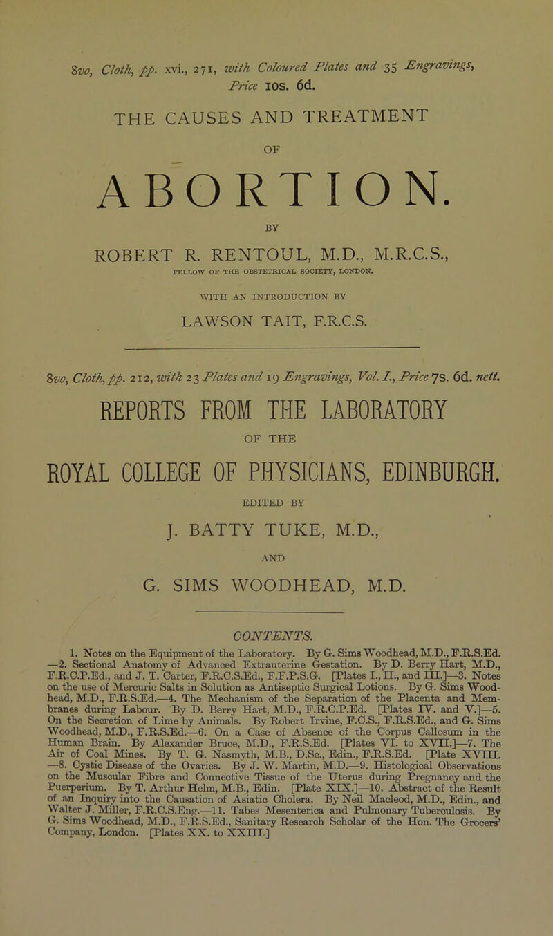 %vo, Cloth, pp. xvi., 271, ivith Coloured Plates and 35 Engravings, Price lOS. 6d. THE CAUSES AND TREATMENT OF ABORTION. BY ROBERT R. RENTOUL, M.D., M.R.C.S., FELLOW OF THE OBSTETRICAL SOCIETY, LONDON. WITH AN INTRODUCTION BY LAWSON TAIL, F.R.C.S. %vo. Cloth, pp. 212, with 23 Plates and 19 Engravings, Vol. I., Price 7s. 6d. nett. REPORTS FROM THE LABORATORY OF THE ROYAL COLLEGE OF PHYSICIANS, EDINBURGH. EDITED BY J. BATTY TUKE, M.D., AND G. SIMS WOODHEAD, M.D. CONTENTS. 1. Notes on the Equipment of the Laboratory. By G. Sims Woodhead, M.D., E.R.S.Ed. —2. Sectional Anatomy of Advanced Extrauterine Gestation. By D. Berry Hart, M.D., E.R.C.P.Ed., and J. T. Carter, F.R.C.S.Ed., E.E.P.S.G. [Plates I., II., and IH.]—3. Notes on the use of Mercuric Salts in Solution as Amtiseptio Surgical Lotions. By G. Sims Wood- head, M.D., E.R.S.Ed.—4. The Mechanism of the Separation of the Placenta and Mem- branes during Labour. By D. Berry Hart, M.D., E.R.C.P.Ed. [Plates TV. and V.]—6. On the Secretion of Lime by Animals. By Robert Irvine, E.C.S., E.R.S.Ed., and G. Sims Woodhead, M.D., E.R.S.Ed.—6. On a Case of Absence of the Corpus Callosum in the Human Brain. By Alexander Bruce, M.D., E.R.S.Ed. [Plates VI. to XVII.]—7. The Air of Coal ^es. By T. G. Nasmyth, M.B., D.So., Edin., E.R.S.Ed. [Plate XVIH. —8. Cystic Disease of the Ovaries. By J. W. Martin, M.D.—9. Histological Observations on the Muscular Eibre and Connective Tissue of the Uterus during Pregnancy and the Puerperium. By T. Arthur Helm, M.B., Edin. [Plate XIX.]—10. Abstract of the Result of an Inquiry into the Causation of Asiatic Cholera. By Ned Macleod, M.D., Edin., and Walter J. Miller, E.R.C.S.Eng.—11. Tabes Mesenterica and Pulmonary Tuberculosis. By G. Sims Woodhead, M.D., E.R.S.Ed., Sanitary Research Scholar of the Hon. The Grocers’ Company, London. [Plates XX. to XXIII ]