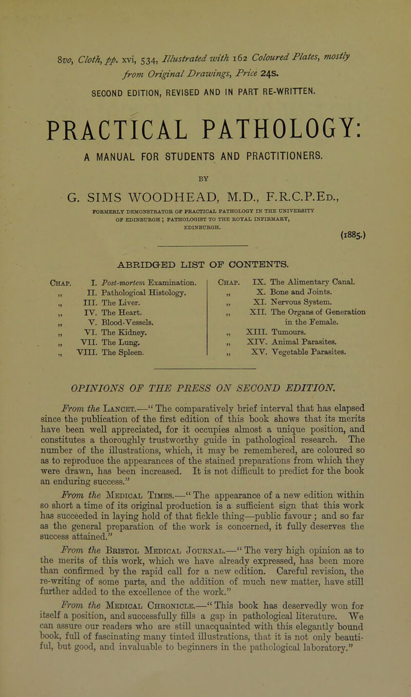 fro7)i Original Drawings, Price 24s. SECOND EDITION, REVISED AND IN PART RE-WRITTEN. PRACTICAL PATHOLOGY: A MANUAL FOR STUDENTS AND PRACTITIONERS. BY G. SIMS WOODHEAD, M.D., F.R.C.P.Ed., FORMERLY DEMONSTRATOR OF PRACTIOAL PATHOLOGY IN THE UNIVERSITY OP EDINBURGH ; PATHOLOGIST TO THE ROYAL INFIRMARY, EDINBURGH. (1885.) ABRIDGED LIST Chap. I. Post-mortem, Examination. ,, n. Pathological Histology. „ III. The Liver. „ rV. The Heart. „ V. Blood-Vessels. „ VI. The Kidney. „ VTI. The Lung. ., Vill. The Spleen. OP CONTENTS. Chap. IX. The Alimentary Canal. „ X. Bone and Joints. „ XI. Nervous System. „ XII. The Organs of Generation in the Female. „ Xni. Tumours. „ XrV. Animal Parasites. „ XV. Vegetable Parasites. OPINIONS OF THE PRESS ON SECOND EDITION. From the Lancet.—“ The comparatively brief interval that has elapsed since the publication of the first edition of this book shows that its merits have been well appreciated, for it occupies almost a unique position, and constitutes a thoroughly trustworthy guide in pathological research. The number of the illustrations, which, it may be remembered, are coloured so as to reproduce the appearances of the stained preparations from which they were drawn, has been increased. It is not difficult to predict for the book an enduring success.” From the Medical Times.—“ The appearance of a new edition within so short a time of its original production is a sufficient sign that this work has succeeded in laying hold of that fickle thing—public favour; and so fai- as the general preparation of the work is concerned, it fully deserves the success attained.” From the Bristol Medical Journal.—“ The very high opinion as to the merits of this work, which we have already expressed, has been more than confirmed by the rapid call for a new edition. Careful revision, the re-writing of some parts, and the addition of much new matter, have still further added to the excellence of the work.” From the Medical Chronicle.—“ This book has deservedly won for itself a position, and successfully fills a gap in pathological literature. We can assure our readers who are still unacquainted with this elegantly bound book, full of fascinating many tinted illustrations, that it is not only beauti- ful, but good, and invaluable to beginners in the pathological laboratory.”