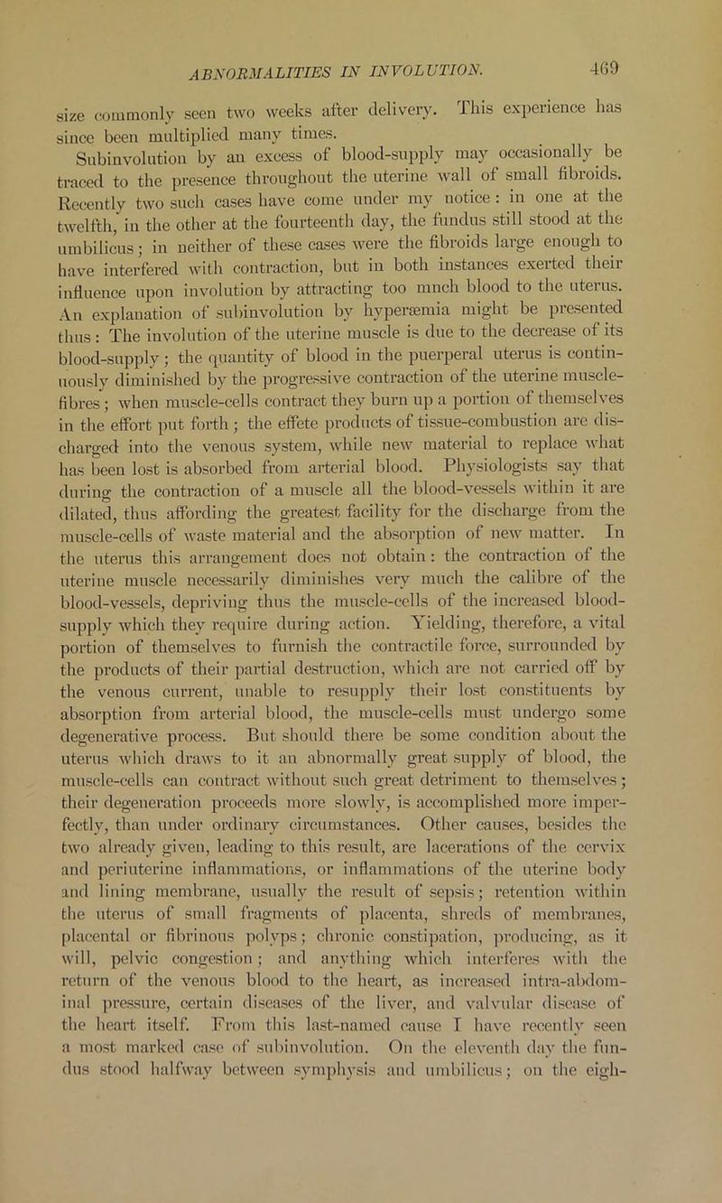 4G9 size commonly seen two weeks after delivery. This experience has since been multiplied many times. Subinvolution by an excess of blood-supply may occasionally be traced to the presence throughout the uterine wall of small fibroids. Recently two such cases have come under my notice : in one at the twelfth, in the other at the fourteenth day, the fundus still stood at the umbilicus; in neither of these cases were the fibroids large enough to have interfered with contraction, but in both instances exeitcd then influence upon involution by attracting too ranch blood to the uterus. An explanation of subinvolution by hypersemia might be presented thus: The involution of the uterine muscle is due to the decrease of its blood-supply; the quantity of blood in the puerperal uterus is contin- uously diminished by the progressive contraction of the uterine muscle- fibres ; when muscle-cells contract they burn up a portion of themselves in the effort put forth ; the effete products of tissue-combustion are dis- charged into the venous system, while new material to replace what has been lost is absorbed from arterial blood. Physiologists say that during the contraction of a muscle all the blood-vessels within it are dilated, thus affording the greatest facility for the discharge from the muscle-cells of waste material and the absorption of new matter. In the uterus this arrangement does not obtain: the contraction of the uterine muscle necessarily diminishes very much the calibre of the blood-vessels, depriving thus the muscle-cells of the increased blood- supply which they require during action. Yielding, therefore, a vital portion of themselves to furnish the contractile force, surrounded by the products of their partial destruction, which are not carried off by the venous current, unable to resupply their lost constituents by absorption from arterial blood, the muscle-cells must undergo some degenerative process. But should there be some condition about the uterus which draws to it an abnormally great supply of blood, the muscle-cells can contract without such great detriment to themselves; their degeneration proceeds more slowly, is accomplished more imper- fectly, than under ordinary circumstances. Other causes, besides the two already given, leading to this result, are lacerations of the cervix and periuterine inflammations, or inflammations of the uterine body and lining membrane, usually the result of sepsis; retention within the uterus of small fragments of placenta, shreds of membranes, placental or fibrinous polyps; chronic constipation, producing, as it will, pelvic congestion; and anything which interferes with the return of the venous blood to the heart, as increased intra-abdom- inal pressure, certain diseases of the liver, and valvular disease of the heart itself. From this last-named cause I have recently seen a most marked case of subinvolution. On the eleventh day the fun- dus stood halfway between symphysis and umbilicus; on the eigh-