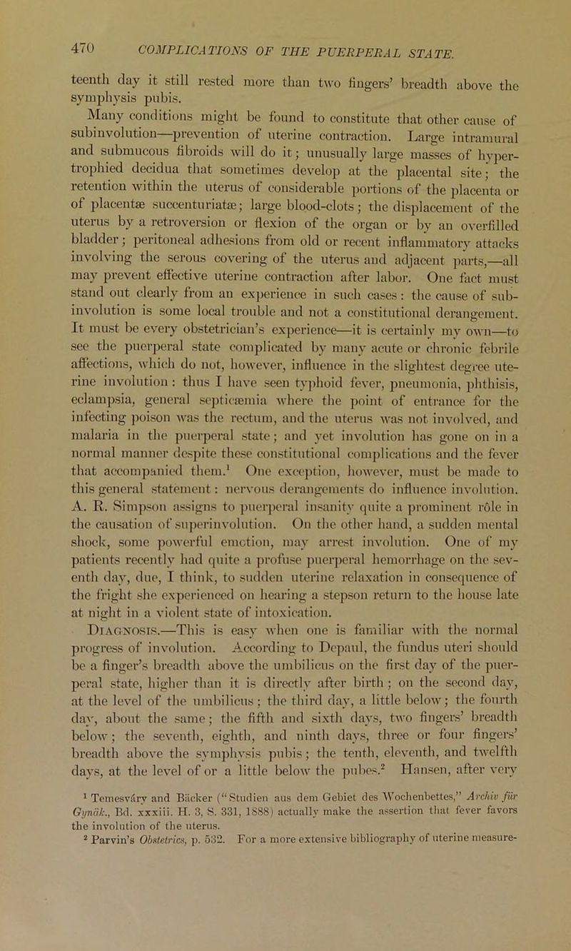 teenth day it still rested more than two lingers’ breadth above the symphysis pubis. Many conditions might be found to constitute that other cause of subinvolution—prevention of uterine contraction. Large intramural and submucous fibroids will do it; unusually large masses of hyper- trophied decidua that sometimes develop at the placental site; the retention within the uterus of considerable portions of the placenta or of placentae succenturiate; large blood-clots; the displacement of the uterus by a retroversion or flexion of the organ or by an overfilled bladder; peritoneal adhesions from old or recent inflammatory attacks involving the serous covering of the uterus and adjacent parts,—all may prevent effective uterine contraction after labor. One fact must stand out clearly from an experience in such cases : the cause of sub- involution is some local trouble and not a constitutional derangement. It must be every obstetrician’s experience—it is certainlv my own—to see the puerperal state complicated by many acute or chronic febrile affections, which do not, however, influence in the slightest degree ute- rine involution: thus I have seen typhoid fever, pneumonia, phthisis, eclampsia, general septicaemia where the point of entrance for the infecting poison was the rectum, and the uterus was not involved, and malaria in the puerperal state; and yet involution has gone on in a normal manner despite these constitutional complications and the fever that accompanied them.1 One exception, however, must be made to this general statement: nervous derangements do influence involution. A. R. Simpson assigns to puerperal insanity quite a prominent role in the causation of superinvolution. On the other hand, a sudden mental shock, some powerful emotion, may arrest involution. One of my patients recently had quite a profuse puerperal hemorrhage on the sev- enth day, due, I think, to sudden uterine relaxation in consequence of the fright she experienced on hearing a stepson return to the house late at night in a violent state of intoxication. Diagnosis.—This is easy when one is familiar with the normal progress of involution. According to Depaul, the fundus uteri should be a finger’s breadth above the umbilicus on the first day of the puer- peral state, higher than it is directly after birth ; on the second day, at the level of the umbilicus; the third day, a little below; the fourth day, about the same; the fifth and sixth days, two fingers’ breadth below; the seventh, eighth, and ninth days, three or four fingers’ breadth above the symphysis pubis; the tenth, eleventh, and twelfth days, at the level of or a little below the pubes.2 Hansen, after very 1 Temesvarv and Backer (“Studien aus dem Gebiet des Wochenbettes,” Archiv fur Gyndk., Bd. xxxiii. H. 3, S. 331, 1S88) actually make the assertion that fever favors the involution of the uterus. 2 Parvin’s Obstetrics, p. 532. For a more extensive bibliography of uterine measure-