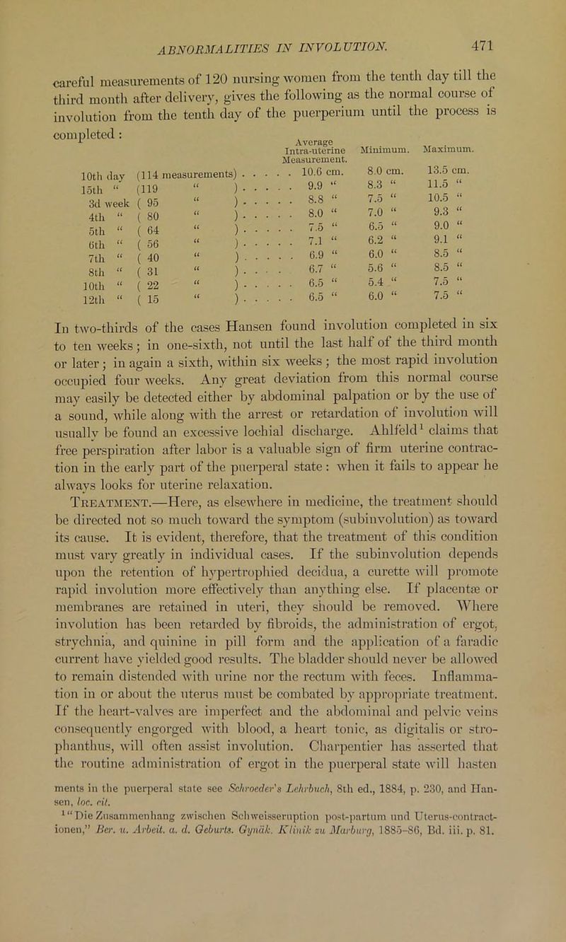 careful measurements of 120 nursing women from the tenth day till the third month after delivery, gives the following as the normal course of involution from the tenth day of the puerperium until the process is completed : 10th day (114 measurements) loth (1 (119 it ) 3d week ( 95 it ) 4th U ( 80 tt ) 5th (( ( 64 tt ) (5th a ( 56 it ) 7 th a ( 40 tt ) 8th it ( 31 it ) 10th tt ( 22 It ) 12th tt ( 15 tt ) Average Intra-uterine Measurement. Minimum. Maximum. . 10.6 cm. 8.0 cm. 13.5 cm. . 9.9 “ 8.3 “ 11.5 “ CO bo 7.5 “ 10.5 “ 00 b 7.0 “ 9.3 “ . 7.5 “ 6.5 “ 9.0 “ . 7.1 “ 6.2 “ 9.1 “ . 6.9 “ 6.0 “ 8.5 “ 6.7 “ 5.6 “ 8.5 “ . 6.5 “ 5.4 “ 7.5 “ . 6.5 “ 6.0 “ 7.5 “ In two-thirds of the cases Hansen found involution completed in six to ten weeks; in one-sixth, not until the last halt ot the third month or later; in again a sixth, within six weeks; the most rapid involution occupied four weeks. Any great deviation from this normal course may easily be detected either by abdominal palpation or by the use of a sound, while along with the arrest or retardation ot involution will usuallv be found an excessive lochial discharge. Ahlfeld1 claims that free perspiration after labor is a valuable sign of firm uterine contrac- tion in the early part of the puerperal state: when it fails to appear he always looks for uterine relaxation. Treatment.—Here, as elsewhere in medicine, the treatment should be directed not so much toward the symptom (subinvolution) as toward its cause. It is evident, therefore, that the treatment of this condition must vary greatly in individual cases. If the subinvolution depends upon the retention of hypertrophied decidua, a curette will promote rapid involution more effectively than anything else. If placentae or membranes are retained in uteri, they should be removed. Where involution has been retarded by fibroids, the administration of ergot, strychnia, and quinine in pill form and the application of a faradie current have yielded good results. The bladder should never be allowed to remain distended with urine nor the rectum with feces. Inflamma- tion in or about the uterus must be combated by appropriate treatment. If the heart-valves are imperfect and the abdominal and pelvic veins consequently engorged with blood, a heart tonic, as digitalis or stro- phanthus, will often assist involution. Charpentier has asserted that the routine administration of ergot in the puerperal state will hasten merits in the puerperal state see Sehroeder's Lehrbuch, 8th ed., 1884, p. 230, and Han- sen, loc. rit. 1 “DieZusammenhang zvvischen Sclnveisseruption post-partum nnd Uterus-contract- ionen,” Bcr. it. Arbeit, a. d. Geburts. Gyndk. Klinik zu Marburg, 1885-S6, Bd. iii. p. 81.
