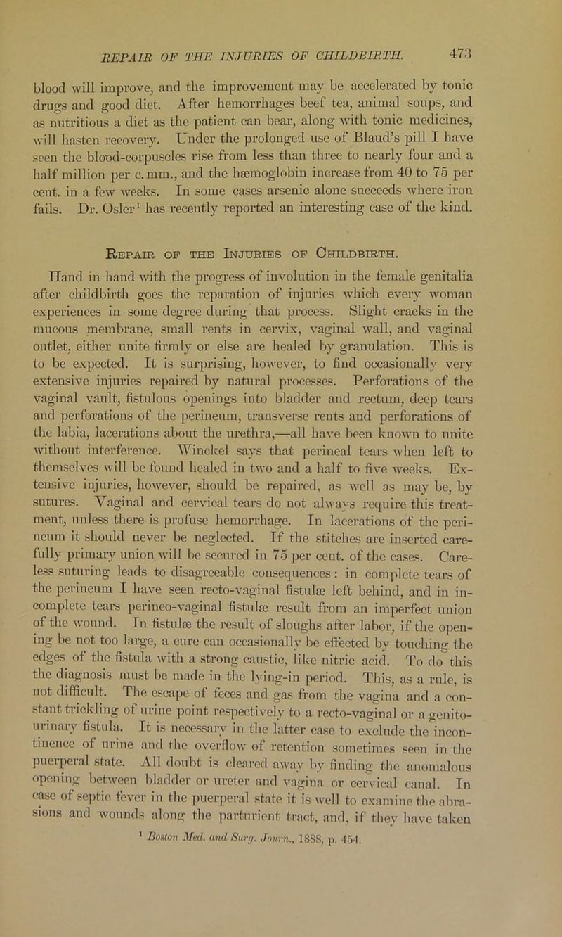 blood will improve, and the improvement may be accelerated by tonic drugs and good diet. After hemorrhages beet tea, animal soups, and as nutritious a diet as the patient can bear, along with tonic medicines, will hasten recovery. Under the prolonged use of Blaud’s pill I have seen the blood-corpuscles rise from less than three to nearly four and a half million per c.mm., and the haemoglobin increase from 40 to 75 per cent, in a few weeks. In some cases arsenic alone succeeds where iron fails. Dr. Osier1 has recently reported an interesting case of the kind. Repair of the Injuries of Childbirth. Hand in hand with the progress of involution in the female genitalia after childbirth goes the reparation of injuries which every woman experiences in some degree during that process. Slight cracks in the mucous membrane, small rents in cervix, vaginal wall, and vaginal outlet, either unite firmly or else are healed by granulation. This is to be expected. It is surprising, however, to find occasionally very extensive injuries repaired by natural processes. Perforations of the vaginal vault, fistulous openings into bladder and rectum, deep tears and perforations of the perineum, transverse rents and perforations of the labia, lacerations about the urethra,—all have been known to unite without interference. Winckel says that perineal tears when left to themselves will be found healed in two and a half to five weeks. Ex- tensive injuries, however, should be repaired, as well as may be, by sutures. Vaginal and cervical tears do not always require this treat- ment, unless there is profuse hemorrhage. In lacerations of the peri- neum it should never be neglected. If the stitches are inserted care- fully primary union will be secured in 75 per cent, of the cases. Care- less suturing leads to disagreeable consequences: in complete tears of the perineum I have seen recto-vaginal fistulse left behind, and in in- complete tears perineo-vaginal fistake result from an imperfect union of the wound. In fistuke the result of sloughs after labor, if the open- ing be not too large, a cure can occasionally be effected by touching the edges of the fistula with a strong caustic, like nitric acid. To do this the diagnosis must be made in the lying-in period. This, as a rule, is not difficult. The escape of feces and gas from the vagina and a con- stant trickling of urine point respectively to a recto-vaginal or a genito- urinary fistula. It is necessary in the latter case to exclude the incon- tinence of urine and the overflow of retention sometimes seen in the puerperal state. All doubt is cleared away bv finding the anomalous opening between bladder or ureter and vagina or cervical canal. In case of septic fever in the puerperal state it is well to examine the abra- sions and wounds along the parturient tract, and, if they have taken ' Boston Med. and Sure/. Jo urn.. 18S8, p. 454.
