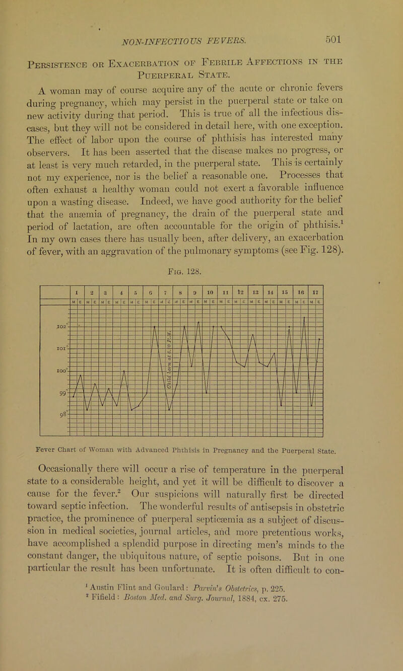 Persistence or Exacerbation of E ebrile Affections in the Puerperal State. A woman may of course acquire any of the acute or chronic feveis during pregnancy, which may persist in the puerperal state 01 take on new activity during that period. This is true of all the infectious dis- eases, but they will not be considered in detail here, with one exception. The effect of labor upon the course of phthisis has interested many observers. It has been asserted that the disease makes no progress, or at least is very much retarded, in the puerperal state. This is certainly not my experience, nor is the belief a reasonable one. Processes that often exhaust a healthy woman could not exert a favorable influence upon a wasting disease. Indeed, we have good authority for the belief that the anmmia of pregnancy, the drain of the puerperal state and period of lactation, are often accountable for the origin of phthisis.1 In my own cases there has usually been, after delivery, an exacerbation of fever, with an aggravation of the pulmonary symptoms (see Fig. 128). Fig. 128. 1 1! 3 4 5 G 8 9 10 11 1 2 1 ■5 14 15 10 17 M E M E M E M e M e M e .>1 i ■A E M E M E M M c M E M E M E MEM E J020- —f J'- I -4 i\ - j A V- A — P A f- A l i IOI - -1 \r- I 1- IOO°- -Al A -C 0 rl ii J k =7 - 99- A -A t\ — A n h -1 Vi A 1 r l i r~ \ f \1 V V - / ■F 98- V V V Fever Chart of Woman with Advanced Phthisis in Pregnancy and the Puerperal State. Occasionally there will occur a rise of temperature in the puerperal state to a considerable height, and yet it will be difficult to discover a cause for the fever.2 Our suspicions will naturally first be directed toward septic infection. The wonderful results of antisepsis in obstetric practice, the prominence of puerperal septicaemia as a subject of discus- sion in medical societies, journal articles, arid more pretentious works, have accomplished a splendid purpose in directing men’s minds to the constant danger, the ubiquitous nature, of septic poisons. But in one particular the result has been unfortunate. It is often difficult to con- 1 Austin Flint and Goulard : Pawin's Obstetric.s, p. 225. 2 Fifield : Boston Med. and Surg. Journal, 1884, cx. 275.