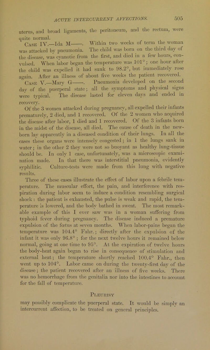 uterus, and broad ligaments, the peritoneum, and the rectum, were quite normal. Case IV. Ida M . Within two weeks of term the woman was attacked by pneumonia. The child was born on the third day of the disease, was cyanotic from the first, and died in a few hours, con- vulsed. When labor began the temperature was 101°; one hour after the child was expelled it had sunk to 98.2°, but immediately rose again. After an illness of about five weeks the patient recovered. °Case V. Mary G . Pneumonia developed on the second day of the puerperal state; all the symptoms and physical signs were typical. The disease lasted for eleven da^s and ended in recovery. Of the 3 women attacked during pregnancy, all expelled their infants prematurely, 2 died, and 1 recovered. Of the 2 women who acquired the disease after labor, 1 died and 1 recovered. Of the 3 infants born in the midst of the disease, all died. The cause of death in the new- born lay apparently in a diseased condition of their lungs. In all the cases these organs were intensely congested; in 1 the lungs sank in water; in the other 2 they were not so buoyant as healthy lung-tissue should be. In only 1 case, unfortunately, was a microscopic exami- nation made. In that there was interstitial pneumonia, evidently syphilitic. Culture-tests were made from this lung with negative results. Three of these cases illustrate the effect of labor upon a febrile tem- perature. The muscular effort, the pain, and interference with res- piration during labor seem to induce a condition resembling surgical shock : the patient is exhausted, the pulse is weak and rapid, the tem- perature is lowered, and the body bathed in sweat. The most remark- able example of this I ever saw was in a woman suffering from typhoid fever during pregnancy. The disease induced a premature expulsion of the foetus at seven months. When labor-pains began the temperature was 104.4° Falir.; directly after the expulsion of the infant it was only 96.8° ; for the next twelve hours it remained below normal, going at one time to 95°. At the expiration of twelve hours the body-heat again began to rise in consequence of stimulation and external heat; the temperature shortly reached 100.4° Falir., then went up to 104°. Labor came on during the twenty-first day of the disease; the patient recovered after an illness of five weeks. There was no hemorrhage from the genitalia nor into the intestines to account for the fall of temperature. Pleurisy may possibly complicate the puerperal state. It would be simply an intercurrent affection, to be treated on general principles.