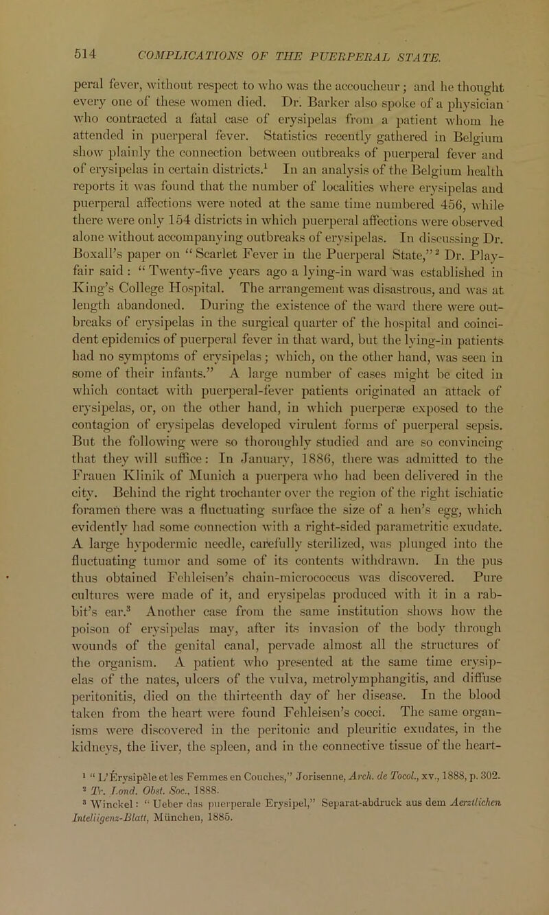 peral fever, without respect to who was the accoucheur; and he thought every one of these women died. Dr. Barker also spoke of a physician who contracted a fatal case of erysipelas from a patient whom he attended in puerperal fever. Statistics recently gathered in Belgium show plainly the connection between outbreaks of puerperal fever and of erysipelas in certain districts.1 In an analysis of the Belgium health reports it was found that the number of localities where erysipelas and puerperal affections were noted at the same time numbered 456, while there were only 154 districts in which puerperal affections were observed alone without accompanying outbreaks of erysipelas. In discussing Dr. Boxall’s paper on “Scarlet Fever in the Puerperal State,”2 Dr. Play- fair said : “Twenty-five years ago a lying-in ward was established in King’s College Hospital. The arrangement was disastrous, and was at length abandoned. During the existence of the ward there were out- breaks of erysipelas in the surgical quarter of the hospital and coinci- dent epidemics of puerperal fever in that ward, but the lying-in patients had no symptoms of erysipelas; which, on the other hand, was seen in some of their infants.” A large number of cases might be cited in which contact with puerperal-fever patients originated an attack of erysipelas, or, on the other hand, in which puerperas exposed to the contagion of erysipelas developed virulent forms of puerperal sepsis. But the following were so thoroughly studied and are so convincing that they will suffice: In January, 1886, there was admitted to the Frauen Klinik of Munich a puerpera who had been delivered in the city. Behind the right trochanter over the region of the right ischiatic foramen there was a fluctuating surface the size of a hen’s egg, which evidently had some connection with a right-sided parametritic exudate. A large hypodermic needle, carefully sterilized, was plunged into the fluctuating tumor and some of its contents withdrawn. In the pus thus obtained Fehleisen’s chain-micrococcus was discovered. Pure cultures were made of it, and erysipelas produced with it in a rab- bit’s ear.3 Another case from the same institution shows how the poison of erysipelas may, after its invasion of the body through wounds of the genital canal, pervade almost all the structures of the organism. A patient who presented at the same time erysip- elas of the nates, ulcers of the vulva, metrolymphangitis, and diffuse peritonitis, died on the thirteenth day of her disease. In the blood taken from the heart were found Fehleisen’s cocci. The same organ- isms were discovered in the peritonic and pleuritic exudates, in the kidneys, the liver, the spleen, and in the connective tissue of the heart- 1 “ L’Krysipele et les Femmes en Couches,” Jorisenne, Arch, de Tocol., xv., 188S, p. 302. 2 Tr. Rond. Obst. Soc1888. 3 Winded : “ Uelier das puerperale Erysipel,” Separat-abdruek aus dem Aerztlichcn Intdiigenz-Blatt, Miinchen, 1885.