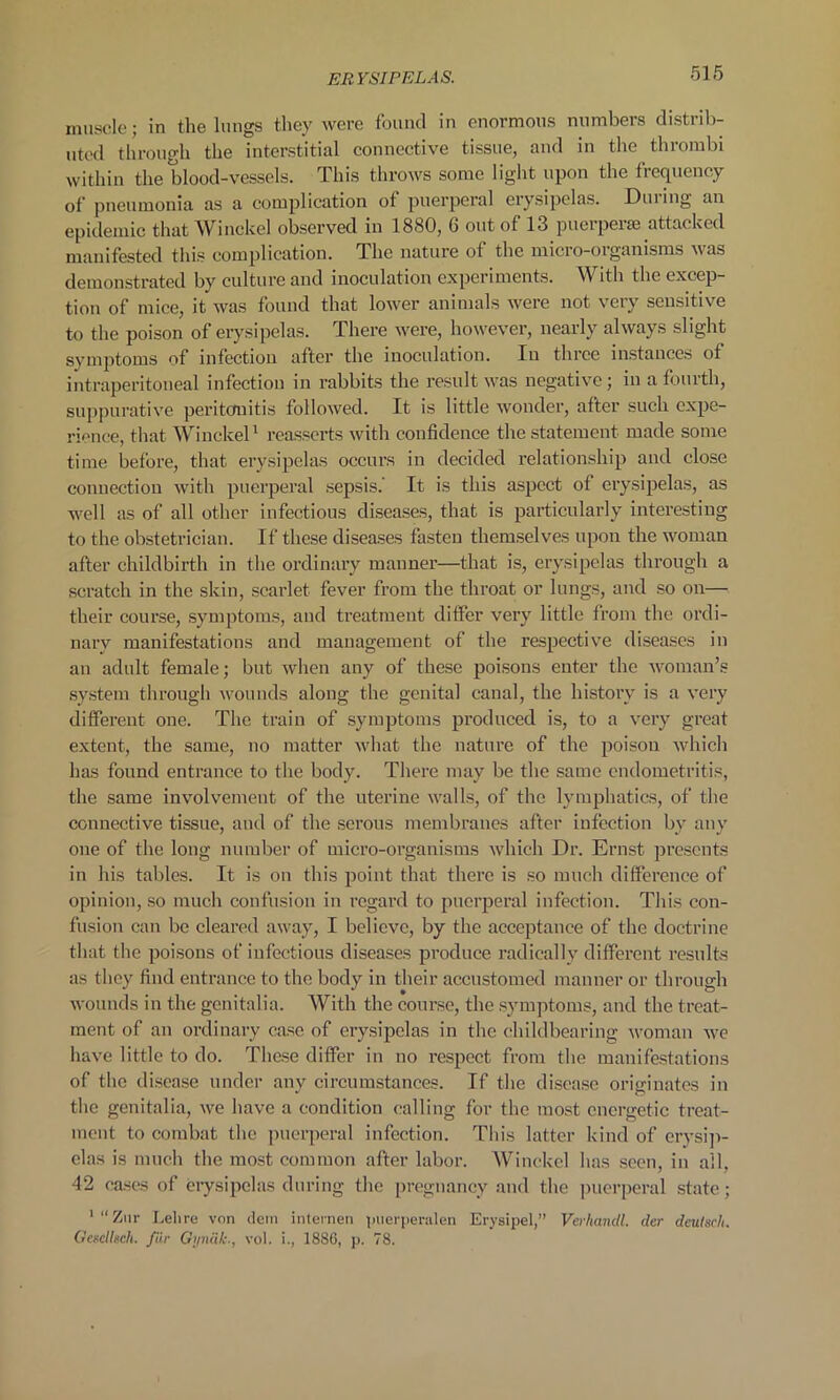 muscle; in the lungs they were found in enormous numbers distrib- uted through the interstitial connective tissue, and in the thrombi within the blood-vessels. This throws some light upon the frequency of pneumonia as a complication of puerperal erysipelas. During an epidemic that Winckel observed in 1880, 6 out of 13 puerperse attacked manifested this complication. The nature of the micro-organisms was demonstrated by culture and inoculation experiments. With the excep- tion of mice, it was found that lower animals were not very sensitive to the poison of erysipelas. There were, however, nearly always slight symptoms of infection after the inoculation. In three instances of intraperitoneal infection in rabbits the result was negative; in a fourth, suppurative peritonitis followed. It is little wonder, after such expe- rience, that Winckel1 reasserts with confidence the statement made some time before, that erysipelas occurs in decided relationship and close connection with puerperal sepsis. It is this aspect of erysipelas, as well as of all other infectious diseases, that is particularly interesting to the obstetrician. If these diseases fasten themselves upon the woman after childbirth in the ordinary manner—that is, erysipelas through a scratch in the skin, scarlet fever from the throat or lungs, and so on— their course, symptoms, and treatment differ very little from the ordi- nary manifestations and management of the respective diseases in an adult female; but when any of these poisons enter the woman’s system through wounds along the genital canal, the history is a very different one. The train of symptoms produced is, to a very great extent, the same, no matter what the nature of the poison which has found entrance to the body. There may be the same endometritis, the same involvement of the uterine walls, of the lymphatics, of the connective tissue, and of the serous membranes after infection by any one of the long number of micro-organisms which Dr. Ernst presents in his tables. It is on this point that there is so much difference of opinion, so much confusion in regard to puerperal infection. This con- fusion can be cleared away, I believe, by the acceptance of the doctrine that the poisons of infectious diseases produce radically different results as they find entrance to the body in their accustomed manner or through wounds in the genitalia. With the course, the symptoms, and the treat- ment of an ordinary case of erysipelas in the childbearing woman we have little to do. These differ in no respect from the manifestations of the disease under any circumstances. If the disease originates in the genitalia, we have a condition calling for the most energetic treat- ment to combat the puerperal infection. This latter kind of erysip- elas is much the most common after labor. Winckel has seen, in all, 42 cases of erysipelas during the pregnancy and the puerperal state; '“Zur Lei ire von dein internen puerperalen Erysipel,” Verhandl. dcr deutsch. Gescllsch. far Qynak., vol. i., 1886, p. 78.