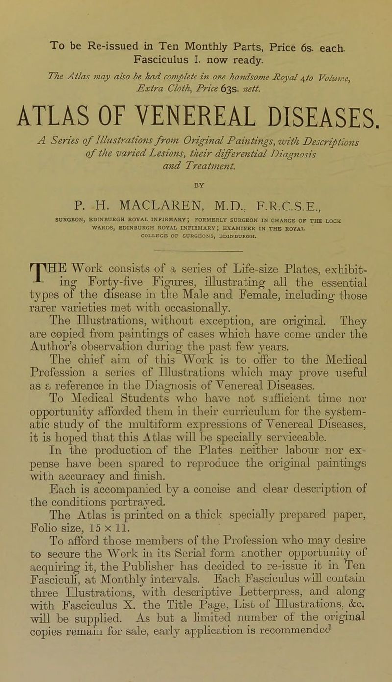To be Re-issued in Ten Monthly Parts, Price 6s. each. Fasciculus I. now ready. The Atlas may also be had complete in one handsome Royal yto Volume, Extra Cloth, Price 63s. nett. ATLAS OF VENEREAL DISEASES. A Series of Illustrations from Original Paintings, with Descriptions of the varied Lesions, their differential Diagnosis and Treatment. BY P. H. MACLAREN, M.D., F.R.C.S.E., SURGEON, EDINBURGH ROYAL INFIRMARY; FORMERLY SURGEON IN CHARGE OF THE LOCK WARDS, EDINBURGH ROYAL INFIRMARY; EXAMINER IN THE ROYAL COLLEGE OF SURGEONS, EDINBURGH. rpHE Work consists of a series of Life-size Plates, exhibit- -L ing Forty-five Figures, illustrating all the essential types of the disease in the Male and Female, including those rarer varieties met with occasionally. The Illustrations, without exception, are original. They are copied from paintings of cases which have come under the Author’s observation during the past few years. The chief aim of this Work is to oiler to the Medical Profession a series of Illustrations which may prove useful as a reference in the Diagnosis of Venereal Diseases. To Medical Students who have not sufficient time nor opportunity afforded them in their curriculum for the system- atic study of the multiform expressions of Venereal Diseases, it is hoped that this Atlas will be specially serviceable. In the production of the Plates neither labour nor ex- pense have been spared to reproduce the original paintings with accuracy and finish. Each is accompanied by a concise and clear description of the conditions portrayed. The Atlas is printed on a thick specially prepared paper, Folio size, 15 x 11. To afford those members of the Profession who may desire to secure the Work in its Serial form another opportunity of acquiring it, the Publisher has decided to re-issue it in Ten Fasciculi, at Monthly intervals. Each Fasciculus will contain three Illustrations, with descriptive Letterpress, and along with Fasciculus X. the Title Page, List of Illustrations, &c. will be supplied. As but a limited number of the original copies remain for sale, early application is recommended