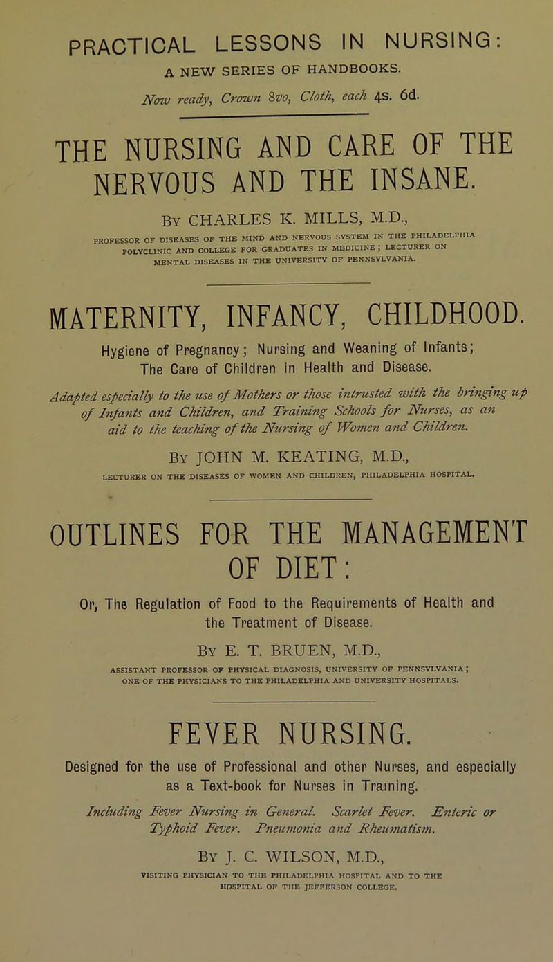 A NEW SERIES OF HANDBOOKS. Now ready, Crown Svo, Cloth, each 4s. 6d. THE NURSING AND CARE OF THE NERVOUS AND THE INSANE. By CHARLES K. MILLS, M.D., PROFESSOR OF DISEASES OF THE MIND AND NERVOUS SYSTEM IN THE PHILADELPHIA POLYCLINIC AND COLLEGE FOR GRADUATES IN MEDICINE J LECTURER ON MENTAL DISEASES IN THE UNIVERSITY OF PENNSYLVANIA. MATERNITY, INFANCY, CHILDHOOD. Hygiene of Pregnancy; Nursing and Weaning of Infants; The Care of Children in Health and Disease. Adapted especially to the use of Mothers or those intrusted with the bringing up of Infants and Children, and Training Schools for Nurses, as an aid to the teaching of the Nirsing of Women and Children. By JOHN M. KEATING, M.D., LECTURER ON THE DISEASES OF WOMEN AND CHILDREN, PHILADELPHIA HOSPITAL. OUTLINES FOR THE MANAGEMENT OF DIET: Or, The Regulation of Food to the Requirements of Health and the Treatment of Disease. By E. T. BRUEN, M.D., ASSISTANT PROFESSOR OF PHYSICAL DIAGNOSIS, UNIVERSITY OF PENNSYLVANIA; ONE OF THE PHYSICIANS TO THE PHILADELPHIA AND UNIVERSITY HOSPITALS. FEVER NURSING. Designed for the use of Professional and other Nurses, and especially as a Text-book for Nurses in Training. Including Fever Nursing in General. Scarlet Fever. Enteric or Typhoid Fever. Pneumonia and Rheumatism. By J. C. WILSON, M.D., VISITING PHYSICIAN TO THE PHILADELPHIA HOSPITAL AND TO THE HOSPITAL OF THE JEFFERSON COLLEGE.