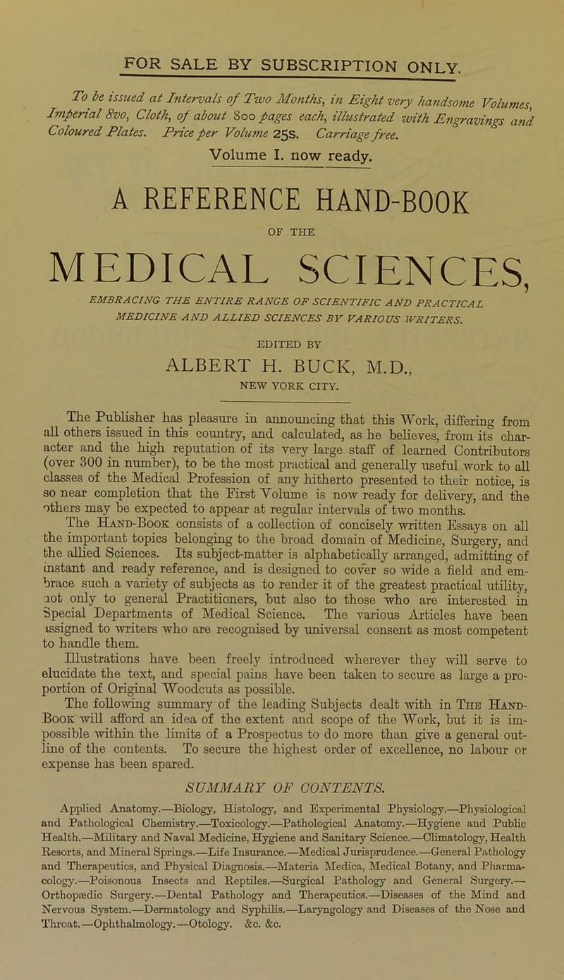 FOR SALE BY SUBSCRIPTION ONLY. To be issued at Intervals of Two Months, in Eight very handsome Volumes, Imperial 8vo, Cloth, of about 800 pages each, illustrated with Engravings and Coloured Plates. Price per Volume 25s. Carriage free. Volume I. now ready. A REFERENCE HAND-BOOK OF THE MEDICAL SCIENCES, EMBRACING THE ENTIRE RANGE OF SCIENTIFIC AND PRACTICAL MEDICINE AND ALLIED SCIENCES BY VARIOUS IVRITERS. EDITED BY ALBERT H. BUCK, M.D., NEW YORK CITY. The Publisher has pleasure in announcing that this Work, differing from all others issued in this country, and calculated, as he believes, from its char- acter and the high reputation of its very large staff of learned Contributors (over 300 in number), to be the most practical and generally useful work to all classes of the Medical Profession of any hitherto presented to their notice, is so near completion that the First Volume is now ready for delivery, and the others may be expected to appear at regular intervals of two months. The Hand-Book consists of a collection of concisely written Essays on all the important topics belonging to the broad domain of Medicine, Surgery, and the allied Sciences. Its subject-matter is alphabetically arranged, admitting of instant and ready reference, and is designed to cover so wide a field and em- brace such a variety of subjects as to render it of the greatest practical utility, lot only to general Practitioners, but also to those who are interested in Special Departments of Medical Science. The various Articles have been issigned to writers who are recognised by universal consent as most competent to handle them. Hlustrations have been freely introduced wherever they will serve to elucidate the text, and special pains have been taken to secure as large a pro- portion of Original Woodcuts as possible. The following summary of the leading Subjects dealt with in The Hand- Book will afford an idea of the extent and scope of the Work, but it is im- possible within the limits of a Prospectus to do more than give a general out- line of the contents. To secure the highest order of excellence, no labour or expense has been spared. SUMMARY OF CONTENTS. Applied Anatomy.—Biology, Histology, and Experimental Physiology.—Physiological and Pathological Chemistry.—Toxicology.—Pathological Anatomy.—Hygiene and Public Health.—Military and Naval Medicine, Hygiene and Sanitary Science.—Climatology, Health Resorts, and Mineral Springs.—Life Insurance.—Medical Jurisprudence.—General Pathology and Therapeutics, and Physical Diagnosis.—Materia Medica, Medical Botany, and Pharma- cology.—Poisonous Insects and Reptiles.—Surgical Pathology and General Surgery.— Orthopaedic Surgery.—Dental Pathology and Therapeutics.—Diseases of the Mind and Nervous System.—Dermatology and Syphilis.—Laryngology and Diseases of the Nose and Throat.—Ophthalmology.—Otology. &c. &e.