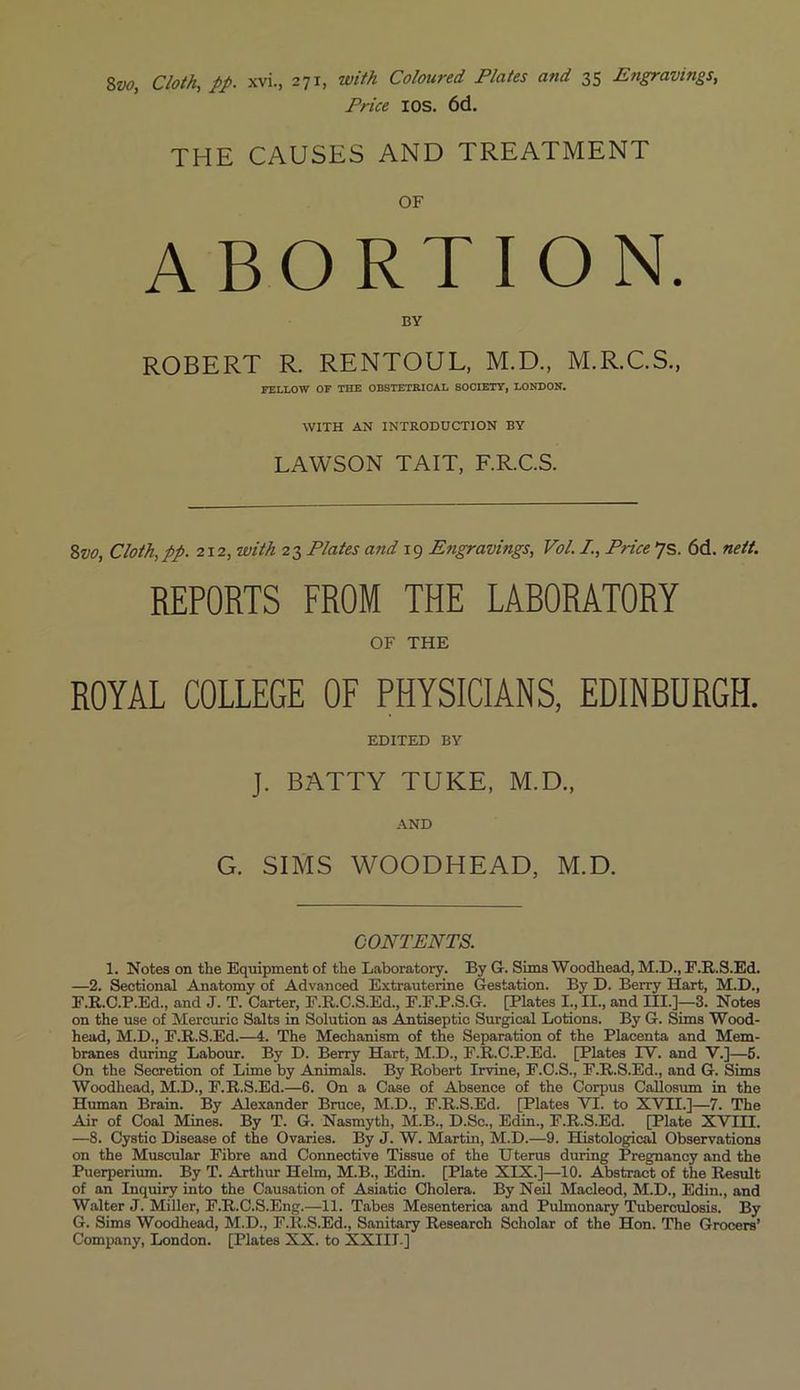 8vo, Cloth, pp. xvi., 271, with Coloured Plates and 35 Engravings, Price IOS. 6d. THE CAUSES AND TREATMENT OF ABORTION. BY ROBERT R. RENTOUL, M.D., M.R.C.S., FELLOW OF THE OBSTETRICAL SOCIETY, LONDON. WITH AN INTRODUCTION BY LAWSON TAIT, F.R.C.S. 8vo, Cloth,pp. 212, with 23 Plates and 19 Engravings, Vol. I., Price 7s. 6d. nett. REPORTS FROM THE LABORATORY OF THE ROYAL COLLEGE OF PHYSICIANS, EDINBURGH. EDITED BY ]. BATTY TUKE, M.D., AND G. SIMS WOODHEAD, M.D. CONTENTS. 1. Notes on the Equipment of the Laboratory. By G. Sims Woodhead, M.D., F.R.S.Ed. —2. Sectional Anatomy of Advanced Extrauterine Gestation. By D. Berry Hart, M.D., F. R.C.P.Ed., and J. T. Carter, F.R.C.S.Ed., F.F.P.S.G. [Plates I., II., and III.]—3. Notes on the use of Mercuric Salts in Solution as Antiseptic Surgical Lotions. By G. Sims Wood- head, M.D., F.R.S.Ed.—4. The Mechanism of the Separation of the Placenta and Mem- branes during Labour. By D. Berry Hart, M.D., F.R.C.P.Ed. [Plates IV. and V.]—5. On the Secretion of Lime by Animals. By Robert Irvine, F.C.S., F.R.S.Ed., and G. Sims Woodhead, M.D., F.R.S.Ed.—6. On a Case of Absence of the Corpus Callosum in the Human Brain. By Alexander Bruce, M.D., F.R.S.Ed. [Plates VI. to XVII.]—7. The Air of Coal Mines. By T. G. Nasmyth, M.B., D.Sc., Edin., F.R.S.Ed. [Plate XVIII. —8. Cystic Disease of the Ovaries. By J. W. Martin, M.D.—9. Histological Observations on the Muscular Fibre and Connective Tissue of the U terus during Pregnancy and the Puerperium. By T. Arthur Helm, M.B., Edin. [Plate XIX.]—10. Abstract of the Result of an Inquiry into the Causation of Asiatic Cholera. By Neil Macleod, M.D., Edin., and Walter J. Miller, F.R.C.S.Eng.—11. Tabes Mesenterica and Pulmonary Tuberculosis. By G. Sims Woodhead, M.D., F.R.S.Ed., Sanitary Research Scholar of the Hon. The Grocers’ Company, London. [Plates XX. to XXIII.]