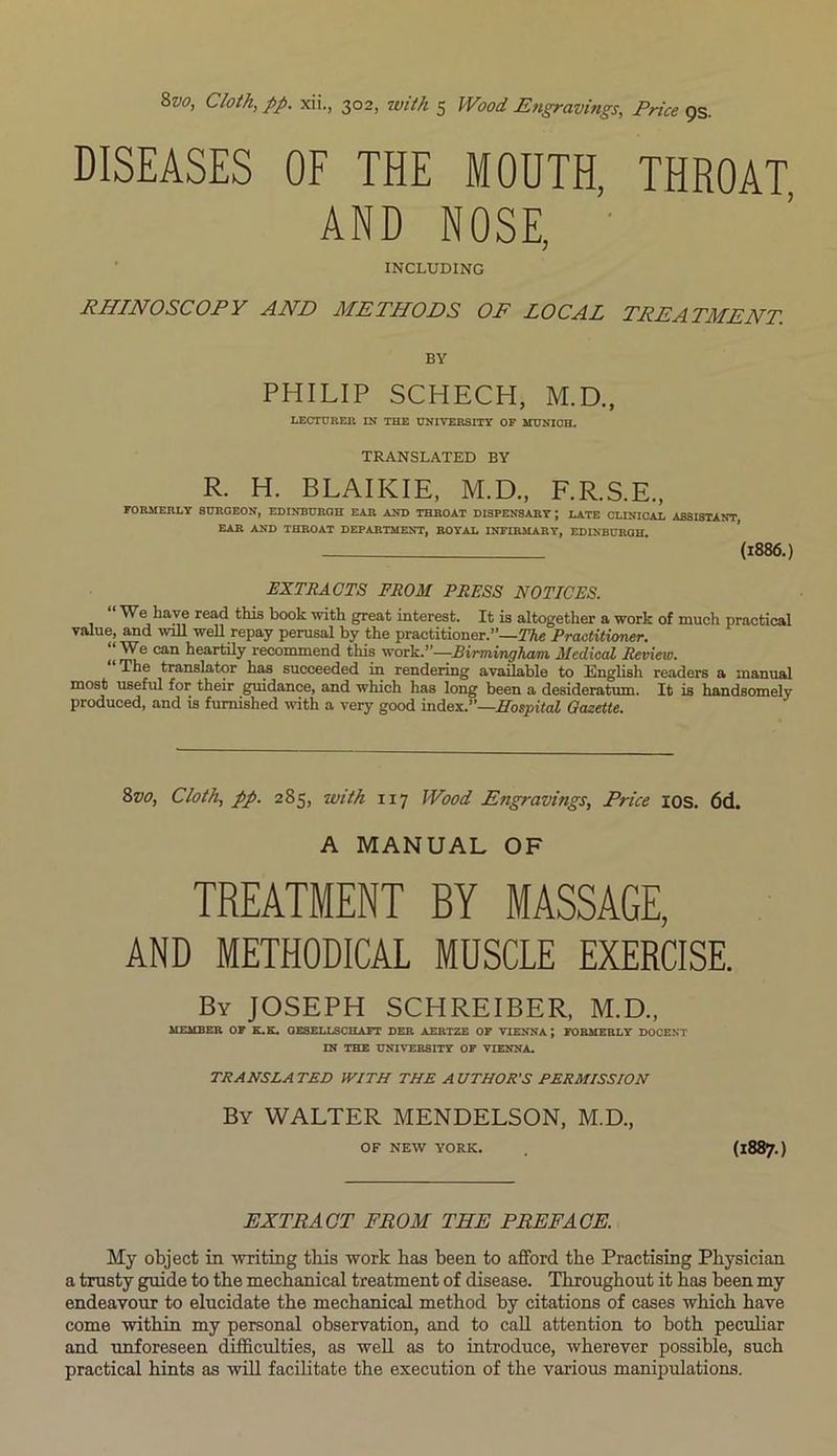 &vo> Cloth, pp. xii., 302, with 5 Wood Engravings, Price 9s. DISEASES OF THE MOUTH, THROAT AND NOSE, INCLUDING RHINOSCOPY AND METHODS OF LOCAL TREATMENT. BY PHILIP SCHECH, M.D., LECTURER IN THE UNIVERSITY OF MUNICH. TRANSLATED BY R. H. BLAIKIE, M.D., F.R.S.E., FORMERLY SURGEON, EDINBURGH EAR AND THROAT DISPENSARY; LATE CLINICAL ASSISTANT EAR AND THROAT DEPARTMENT, ROYAL INFIRMARY, EDINBURGH. (1886.) EXTRACTS FROM PRESS NOTICES. We have read this book with great interest. It is altogether a work of much practical value, and wall well repay perusal by the practitioner.”—The Practitioner. “We can heartily recommend this work.”—Birmingham Medical Review. The translator has succeeded in rendering available to English readers a manual most useful for their guidance, and which has long been a desideratum. It is handsomely produced, and is furnished with a very good index.”—Hospital Gazette. &vo, Cloth, pp. 285, with 117 Wood Engravings, Price ios. 6d. A MANUAL OF TREATMENT BY MASSAGE, AND METHODICAL MUSCLE EXERCISE. By JOSEPH SCHREIBER, M.D., MEMBER OF K.K. GESELLSCHAFT DER AERTZE OF VIENNA; FORMERLY DOCENT IN THE UNIVERSITY OF VIENNA. TRANSLA TED WITH THE A UTHOR'S PERMISSION By WALTER MENDELSON, M.D., OF NEW YORK. (1887.) EXTRACT FROM THE PREFACE. My object in writing this work has been to afford the Practising Physician a trusty guide to the mechanical treatment of disease. Throughout it has been my endeavour to elucidate the mechanical method by citations of cases which have come within my personal observation, and to call attention to both peculiar and unforeseen difficulties, as well as to introduce, wherever possible, such practical hints as will facilitate the execution of the various manipulations.