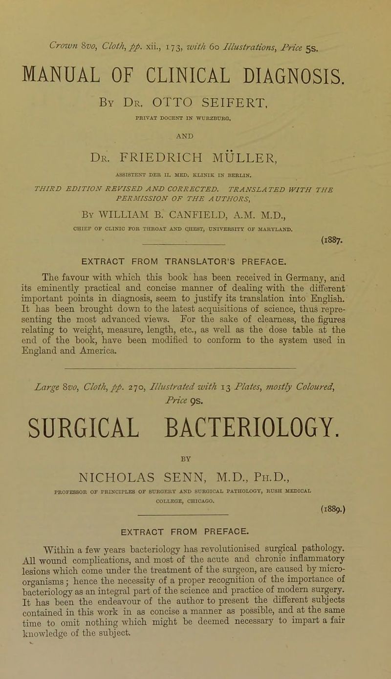 MANUAL OF CLINICAL DIAGNOSIS. By Dr. OTTO SEIFERT. PRIVAT DOCENT IN WURZBURG, AND Dr. FRIEDRICH MULLER, ASSISTENT DER II. MED. KLINIK IN BERLIN. THIRD EDITION REVISED AND CORRECTED. TRANSLATED WITH THE PERMISSION OF THE A UTHORS, By WILLIAM B. CANFIELD, A.M. M.D., CHIEF OF CLINIC FOR THROAT AND QHEST, UNIVERSITY OF MARYLAND. (1887. EXTRACT FROM TRANSLATOR’S PREFACE. The favour with which this book has been received in Germany, and its eminently practical and concise manner of dealing with the different important points in diagnosis, seem to justify its translation into English. It has been brought down to the latest acquisitions of science, thus repre- senting the most advanced views. For the sake of clearness, the figures relating to weight, measure, length, etc., as well as the dose table at the end of the book, have been modified to conform to the system used in England and America. Large 8vo, Cloth, pp. 270, Illustrated with 13 Plates, mostly Coloured, Price Qs. SURGICAL BACTERIOLOGY. BY NICHOLAS SENN, M.D., Pii.D., PROFESSOR OF PRINCIPLES OF SURGERY AND SURGICAL PATHOLOGY, RUSH MEDICAL COLLEGE, CHICAGO. (1889.) EXTRACT FROM PREFACE. Within a few years bacteriology has revolutionised surgical pathology. All wound complications, and most of the acute and chronic inflammatory lesions which come under the treatment of the surgeon, are caused by micro- organisms ; hence the necessity of a proper recognition of the importance of bacteriology as an integral part of the science and practice of modern surgery. It has been the endeavour of the author to present the different subjects contained in this work in as concise a manner as possible, and at the same time to omit nothing which might be deemed necessary to impart a fair knowledge of the subject.