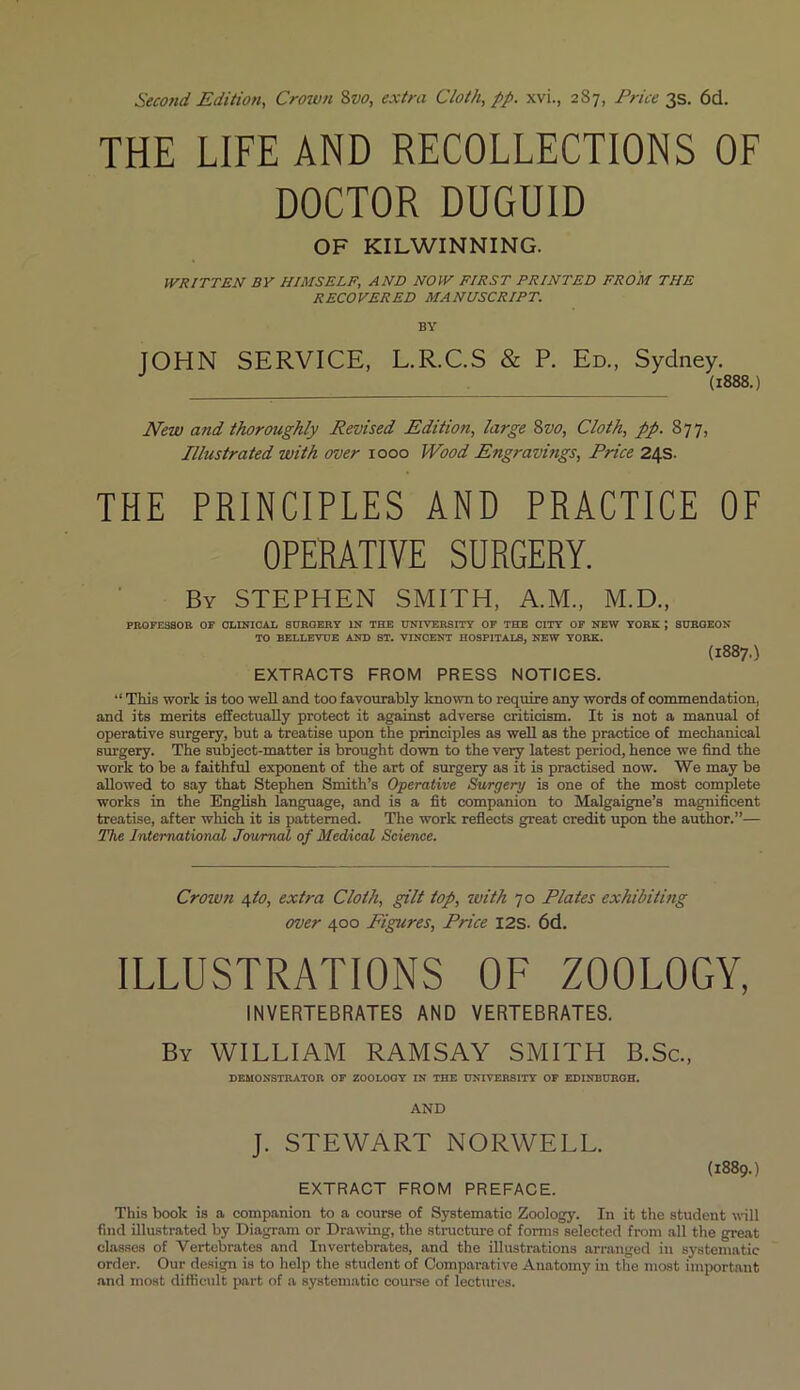 Second Edition, Crown 8vo, extra Cloth, pp. xvi., 2S7, Price 3s. 6d. THE LIFE AND RECOLLECTIONS OF DOCTOR DUGUID OF KILWINNING. WRITTEN BY HIMSELF, AND NOW FIRST PRINTED FROM THE RECOVERED MANUSCRIPT. BY JOHN SERVICE, L.R.C.S & P. Ed., Sydney. (1888.) New and thoroughly Revised Edition, large Svo, Cloth, pp. 877, Illustrated with over 1000 Wood Engravings, Price 24s. THE PRINCIPLES AND PRACTICE OF OPERATIVE SURGERY. By STEPHEN SMITH, A.M., M.D., PROFESSOR OF CLINICAL SURGERY IN THE UNIVERSITY OF THE CITY OF NEW YORK J SURGEON TO BELLEVUE AND ST. VINCENT HOSPITALS, NEW YORK. (1887.) EXTRACTS FROM PRESS NOTICES. “ This work is too well and too favourably known to require any words of commendation, and its merits effectually protect it against adverse criticism. It is not a manual of operative surgery, but a treatise upon the principles as well as the practice of mechanical surgery. The subject-matter is brought down to the very latest period, hence we find the work to be a faithful exponent of the art of surgery as it is practised now. We may be allowed to say that Stephen Smith’s Operative Surgery is one of the most complete works in the English language, and is a fit companion to Malgaigne’s magnificent treatise, after which it is patterned. The work reflects great credit upon the author.”— The International Journal of Medical Science. Crown 4I0, extra Cloth, gilt top, with 70 Plates exhibiting over 400 Figures, Price I2S. 6d. ILLUSTRATIONS OF ZOOLOGY, INVERTEBRATES AND VERTEBRATES. By WILLIAM RAMSAY SMITH B.Sc., DEMONSTRATOR OF ZOOLOGY IN THE UNIVERSITY OF EDINBURGH. AND J. STEWART NORWELL. EXTRACT FROM PREFACE. (1889.) This book is a companion to a course of Systematic Zoology. In it the student will find illustrated by Diagram or Drawing, the structure of forms selected from all the great classes of Vertebrates and Invertebrates, and the illustrations arranged in systematic order. Our design is to help the student of Comparative Anatomy in the most important and most difficult part of a systematic course of lectures.