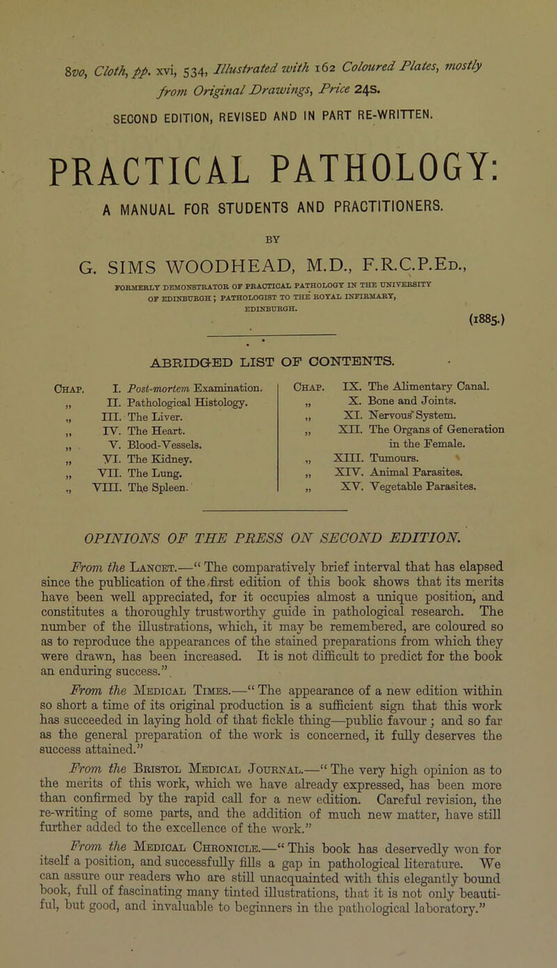 from Original Drawings, Price 24s. SECOND EDITION, REVISED AND IN PART RE-WRITTEN. PRACTICAL PATHOLOGY: A MANUAL FOR STUDENTS AND PRACTITIONERS. BY G. SIMS WOODHEAD, M.D., F.R.C.P.Ed., FORMERLY DEMONSTRATOR OF PRACTICAL PATHOLOGY IN THE UNIVERSITY OF EDINBURGH \ PATHOLOGIST TO THE ROYAL INFIRMARY, EDINBURGH. (1885.) ABRIDGED LIST Chap. I. Post-mortem Examination. „ II. Pathological Histology. „ III. The Liver. „ TV. The Heart. „ V. Blood-Vessels. „ VI. The Kidney. „ VII. The Lung. „ VIII. Th,e Spleen. OF CONTENTS. Chap. IS. The Alimentary Canal. „ X. Bone and Joints. „ SI. Nervous* System. „ XII. The Organs of Generation in the Female. „ XIII. Tumours. „ XIV. Animal Parasites. „ XV. Vegetable Parasites. OPINIONS OF THE PRESS ON SECOND EDITION. From the Lancet.—“ The comparatively brief interval that has elapsed since the publication of the -first edition of this hook shows that its merits have been well appreciated, for it occupies almost a unique position, and constitutes a thoroughly trustworthy guide in pathological research. The number of the illustrations, which, it may be remembered, are coloured so as to reproduce the appearances of the stained preparations from which they were drawn, has been increased. It is not difficult to predict for the hook an enduring success.” From the Medical Times.—“ The appearance of a new edition within so short a time of its original production is a sufficient sign that this work has succeeded in laying hold of that fickle thing—public favour ; and so far as the general preparation of the work is concerned, it fully deserves the success attained.” From the Bristol Medical Journal.—“ The very high opinion as to the merits of this work, which we have already expressed, has been more than confirmed by the rapid call for a new edition. Careful revision, the re-writing of some parts, and the addition of much new matter, have still further added to the excellence of the work.” From the Medical Chronicle.—“ This book has deservedly won for itself a position, and successfully fills a gap in pathological literature. We can assure our readers who are still unacquainted with this elegantly bound book, full of fascinating many tinted illustrations, that it is not only beauti- ful, but good, and invaluable to beginners in the pathological laboratory.”