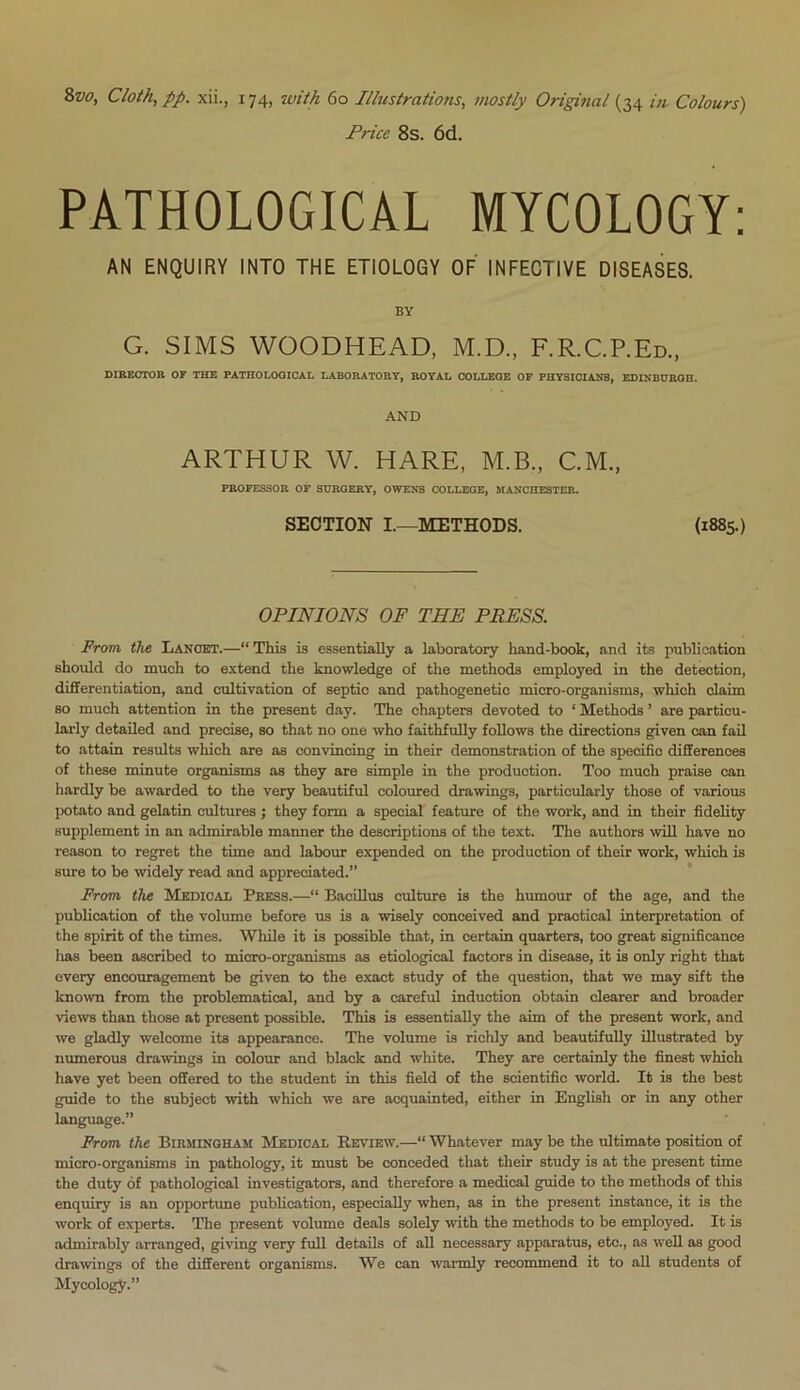 Price 8s. 6d. PATHOLOGICAL MYCOLOGY: AN ENQUIRY INTO THE ETIOLOGY OF INFECTIVE DISEASES. BY G. SIMS WOODHEAD, M.D., F.R.C.P.Ed., DIRECTOR OF THE PATHOLOGICAL LABORATORY, ROYAL COLLEOE OF PHYSICIANS, EDINBURGH. AND ARTHUR W. HARE, M.B., C.M., PROFESSOR OF SURGERY, OWENS COLLEGE, MANCHESTER. SECTION I.—METHODS. (1885.) OPINIONS OF THE PRESS. From, the Lancet.—“ This is essentially a laboratory hand-book, and its publication should do much to extend the knowledge of the methods employed in the detection, differentiation, and cultivation of septic and pathogenetic micro-organisms, which claim so much attention in the present day. The chapters devoted to ‘ Methods ’ are particu- larly detailed and precise, so that no one who faithfully follows the directions given can fail to attain results which are as convincing in their demonstration of the specific differences of these minute organisms as they are simple in the production. Too much praise can hardly be awarded to the very beautiful coloured drawings, particularly those of various potato and gelatin cultures ; they form a special feature of the work, and in their fidelity supplement in an admirable manner the descriptions of the text. The authors will have no reason to regret the time and labour expended on the production of their work, which is sure to be widely read and appreciated.” From the Medical Press.—“ Bacillus culture is the humour of the age, and the publication of the volume before us is a wisely conceived and practical interpretation of the spirit of the times. While it is possible that, in certain quarters, too great significance has been ascribed to micro-organisms as etiological factors in disease, it is only right that every encouragement be given to the exact study of the question, that we may sift the known from the problematical, and by a careful induction obtain clearer and broader views than those at present possible. This is essentially the aim of the present work, and we gladly welcome its appearance. The volume is richly and beautifully illustrated by numerous drawings in colour and black and white. They are certainly the finest which have yet been offered to the student in this field of the scientific world. It is the best guide to the subject with which we are acquainted, either in English or in any other language.” From the Birmingham Medical Review.—“ Whatever may be the ultimate position of micro-organisms in pathology, it must be conceded that their study is at the present time the duty of pathological investigators, and therefore a medical guide to the methods of this enquiry is an opportune publication, especially when, as in the present instance, it is the work of experts. The present volume deals solely with the methods to be employed. It is admirably arranged, giving very full details of all necessary apparatus, etc., as well as good drawings of the different organisms. We can warmly recommend it to all students of Mycology.”