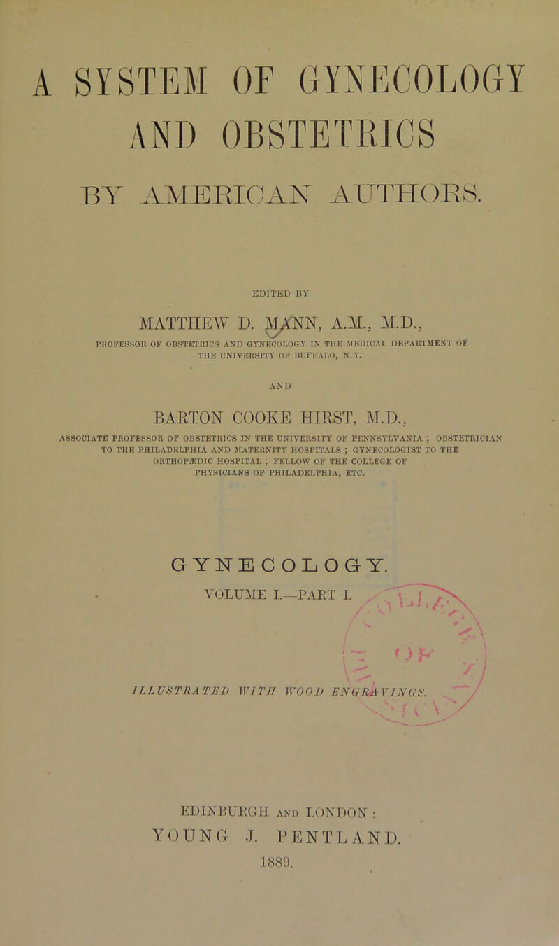 A SYSTEM OF GYNECOLOGY AND OBSTETRICS BY AMERICAN AUTHORS. EDITED BY MATTHEW D. MANN, A.M., M.D., PROFESSOR OF OBSTETRICS AND GYNECOLOGY IN THE MEDICAL DEPARTMENT OF THE UNIVERSITY OF BUFFALO, N.Y. AND BARTON COOKE HIRST, M.D., ASSOCIATE PROFESSOR OF OBSTETRICS IN THE UNIVERSITY OF PENNSYLVANIA ; OBSTETRICIAN TO THE PHILADELPHIA AND MATERNITY HOSPITALS ; GYNECOLOGIST TO THE ORTHOPAEDIC HOSPITAL ; FELLOW OF THE COLLEGE OF PHYSICIANS OF PHILADELPHIA, ETC. GYNECOLOGY. VOLUME I.—PART I. < ) R ILLUSTRATED WITH WOOD ENGRAVINGS. \V' f l \ EDINBURGH and LONDON : YOUNG J. PENT LAND. 1889.