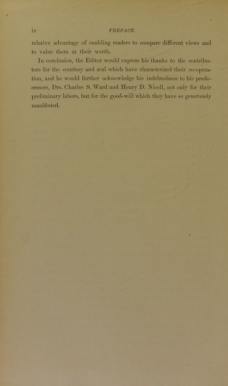 relative advantage of enabling readers to compare different views and to value them at their worth. In conclusion, the Editor would express his thanks to the contribu- tors for the courtesy and zeal which have characterized their co-opera- tion, and he would further acknowledge his indebtedness to his prede- cessors, Drs. Charles S. Ward and Henry D. Nieoll, not only for their preliminary labors, but for the good-will which they have so generously manifested.