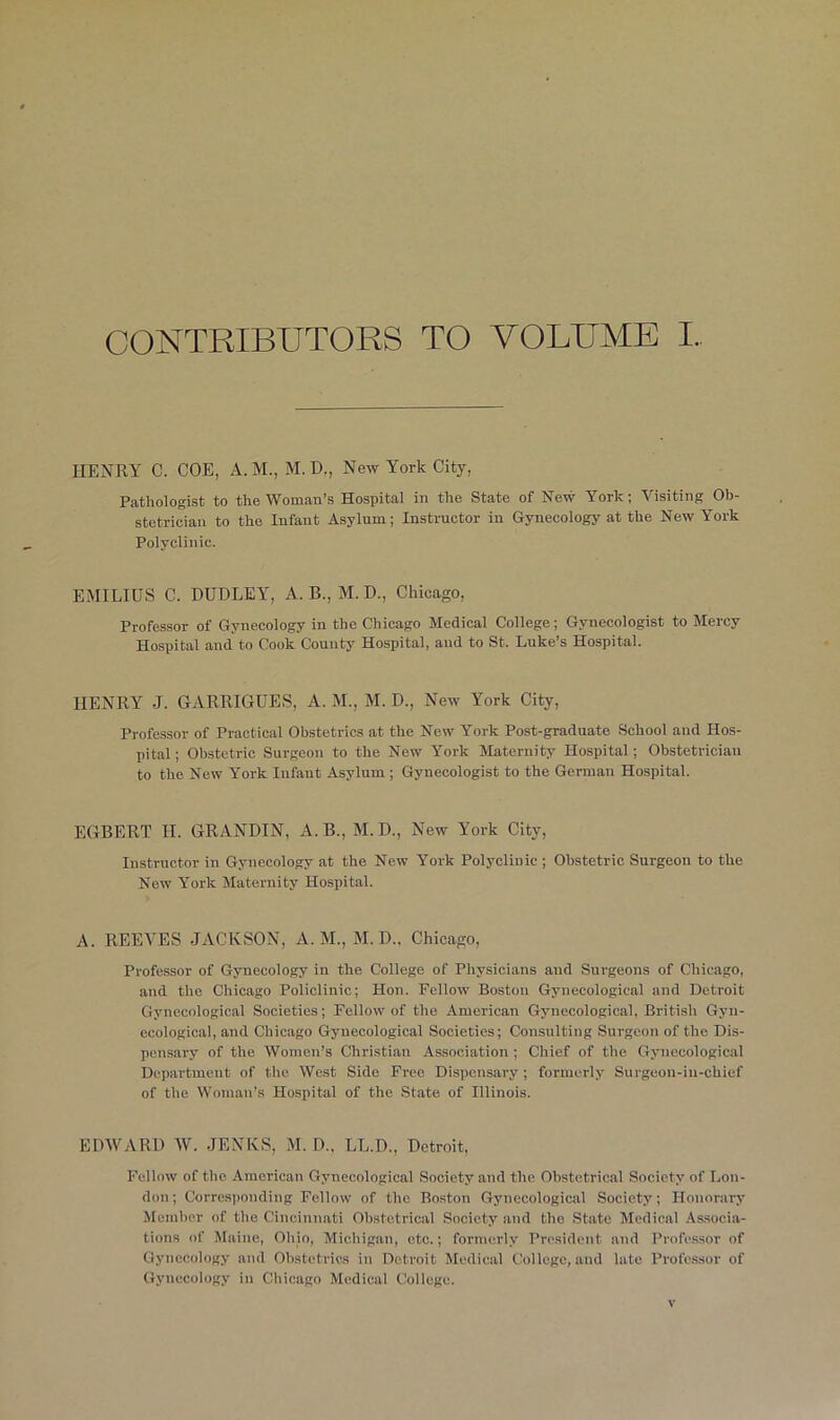 CONTRIBUTORS TO VOLUME I. HENRY 0. COE, A. M., M. D., New York City, Pathologist to the Woman’s Hospital in the State of New York; Visiting Ob- stetrician to the Infant Asylum; Instructor in Gynecology at the New York Polyclinic. EMILIUS C. DUDLEY, A. B., M. D., Chicago, Professor of Gynecology in the Chicago Medical College; Gynecologist to Mercy Hospital and to Cook County Hospital, aud to St. Luke’s Hospital. HENRY J. GARRIGUES, A. M., M. D., New York City, Professor of Practical Obstetrics at the New York Post-graduate School and Hos- pital; Obstetric Surgeon to the New York Maternity Hospital; Obstetrician to the New York Infant Asylum ; Gynecologist to the German Hospital. EGBERT II. GRANDIN, xI.B., M. D., New York City, Instructor in Gynecology at the New York Polyclinic ; Obstetric Surgeon to the New York Maternity Hospital. A. REEVES JACKSON, A. M., M.D., Chicago, Professor of Gynecology in the College of Physicians and Surgeons of Chicago, and the Chicago Policlinic; Hon. Fellow Boston Gynecological and Detroit Gynecological Societies; Fellow of the American Gynecological, British Gyn- ecological, and Chicago Gynecological Societies; Consulting Surgeon of the Dis- pensary of the Women’s Christian Association ; Chief of the Gynecological Department of the West Side Free Dispensary ; formerly Surgeon-in-chief of the Woman’s Hospital of the State of Illinois. EDWARD W. JENKS, M. D„ LL.D., Detroit, Fellow of the American Gynecological Society and the Obstetrical Society of Lon- don ; Corresponding Fellow of the Boston Gynecological Society; Honorary Member of the Cincinnati Obstetrical Society and the State Medical Associa- tions of Maine, Ohio, Michigan, etc.; formerly President and Professor of Gynecology and Obstetrics in Detroit Medical College, and late Professor of Gynecology in Chicago Medical College.