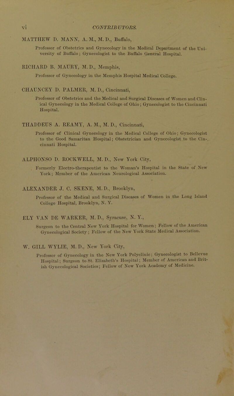 MATTHEW H. MANN, A. M., M. I)., Buffalo, Professor of Obstetrics and Gynecology in the Medical Department of the Uni- versity of Buffalo; Gynecologist to the Buffalo General Hospital. RICHARD B. MAURY, M. D., Memphis, Professor of Gynecology in the Memphis Hospital Medical College. CIIAUNCEY D. PALMER, M. D., Cincinnati, Professor of Obstetrics and the Medical and Surgical Diseases of Women and Clin- ical Gynecology in the Medical College of Ohio; Gynecologist to the Cincinnati Hospital. TIIADDEUS A. REAMY, A. M., M. D., Cincinnati, Professor of Clinical Gynecology in the Medical College of Ohio; Gynecologist to the Good Samaritan Hospital; Obstetrician and Gynecologist to the Cin- cinnati Hospital. ALPIIONSO I). ROCKWELL, M. P., New York City, Formerly Electro-therapeutist to the Woman’s Hospital in the State of New York; Member of the American Neurological Association. ALEXANDER J. C. SKENE, M.D., Brooklyn, Professor of the Medical and Surgical Diseases of Women in the Long Island College Hospital, Brooklyn, N. Y. ELY VAN DE WARKER, M. P., Syracuse, N. Y., Surgeon to the Central New York Hospital for Women; Fellow of the American Gynecological Society ; Fellow of the New York State Medical Association. W. GILL WYLIE, M. D., New York City, Professor of Gynecology in the New York Polyclinic; Gynecologist to Bellevue Hospital; Surgeon to St. Elizabeth’s Hospital; Member of American and Brit- ish Gynecological Societies; Fellow of New York Academy of Medicine.