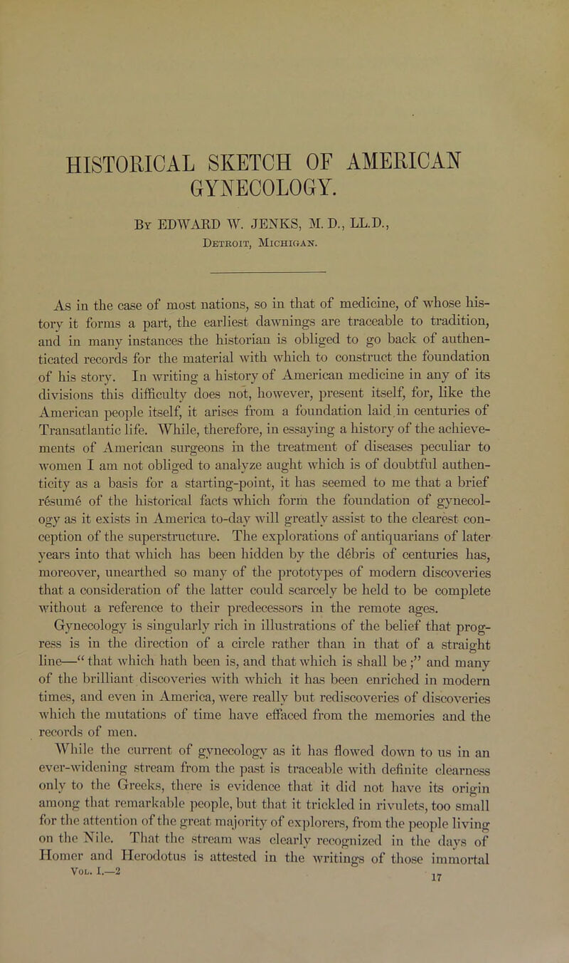 HISTORICAL SKETCH OF AMERICAN GYNECOLOGY. By EDWARD W. JENKS, M. D., LL.D., Detroit, Michigan. As in the case of most nations, so in that of medicine, of whose his- tory it forms a part, the earliest dawnings are traceable to tradition, and in many instances the historian is obliged to go back of authen- ticated records for the material with which to construct the foundation of his story. In writing a history of American medicine in any of its divisions this difficulty does not, however, present itself, for, like the American people itself, it arises from a foundation laid in centuries of Transatlantic life. While, therefore, in essaying a history of the achieve- ments of American surgeons in the treatment of diseases peculiar to women I am not obliged to analyze aught which is of doubtful authen- ticity as a basis for a starting-point, it has seemed to me that a brief resume of the historical facts which form the foundation of gynecol- ogy as it exists in America to-clay will greatly assist to the clearest con- ception of the superstructure. The explorations of antiquarians of later years into that which has been hidden by the debris of centuries has, moreover, unearthed so many of the prototypes of modern discoveries that a consideration of the latter could scarcely be held to be complete without a reference to their predecessors in the remote ages. Gynecology is singularly rich in illustrations of the belief that prog- ress is in the direction of a circle rather than in that of a straight line—“ that which hath been is, and that which is shall beand many of the brilliant discoveries with which it has been enriched in modern times, and even in America, were really but rediscoveries of discoveries which the mutations of time have effaced from the memories and the records of men. While the current of gynecology as it has flowed down to us in an ever-widening stream from the past is traceable with definite clearness only to the Greeks, there is evidence that it did not have its origin among that remarkable people, but that it trickled in rivulets, too small for the attention of the great majority of explorers, from the people living on the Nile. That the stream was clearly recognized in the days of Homer and Herodotus is attested in the writings of those immortal