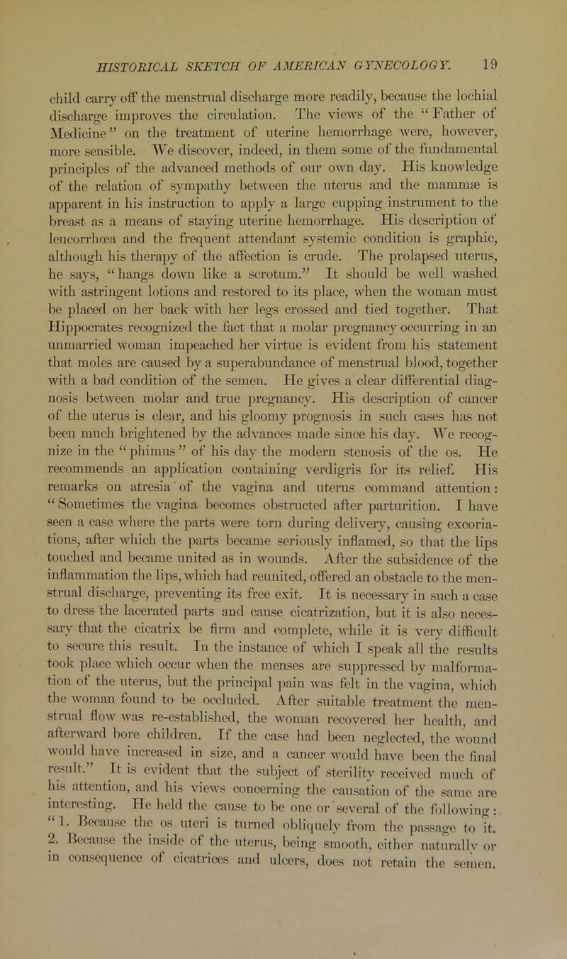 child carry off the menstrual discharge more readily, because the lochial discharge improves the circulation. The views of the “ Father of Medicine” on the treatment of uterine hemorrhage were, however, more sensible. We discover, indeed, in them some of the fundamental principles of the advanced methods of our own day. His knowledge of the relation of sympathy between the uterus and the mammae is apparent in his instruction to apply a large cupping instrument to the breast as a means of staying uterine hemorrhage. His description of leucorrhcea and the frequent attendant systemic condition is graphic, although his therapy of the affection is crude. The prolapsed uterus, he says, “hangs down like a scrotum.” It should be well washed with astringent lotions and restored to its place, when the woman must be placed on her back with her legs crossed and tied together. That Hippocrates recognized the fact that a molar pregnancy occurring in an unmarried woman impeached her virtue is evident from his statement that moles are caused by a superabundance of menstrual blood, together with a bad condition of the semen. He gives a clear differential diag- nosis between molar and true pregnancy. His description of cancer of the uterus is clear, and his gloomy prognosis in such cases has not been much brightened by the advances made since his day. We recog- nize in the “ phimus ” of his day the modern stenosis of the os. He recommends an application containing verdigris for its relief. His remarks on atresia' of the vagina and uterus command attention: “ Sometimes the vagina, becomes obstructed after parturition. I have seen a case where the parts were torn during delivery, causing excoria- tions, after which the parts became seriously inflamed, so that the lips touched and became united as in wounds. After the subsidence of the inflammation the lips, which had reunited, offered an obstacle to the men- strual discharge, preventing its free exit. It is necessary in such a case to dress the lacerated parts and cause cicatrization, but it is also neces- sary that the cicatrix be firm and complete, while it is very difficult to secure this result. In the instance of which I speak all the results took place which occur when the menses are suppressed by malforma- tion of the uterus, but the principal pain was felt in the vagina, which the woman found to be occluded. After suitable treatment the men- strual flow was re-established, the woman recovered her health, and afterward boic children. If the case had been neglected, the wound would have increased in size, and a cancer would have been the final result. It is evident that the subject of sterility received much of his attention, and his views concerning the causation of the same are interesting. He held the cause to be one or several of the following 1. Because the os uteri is turned obliquely from the passage to it. 2. Because the inside of the uterus, being smooth, either naturallv or in consequence of cicatrices and ulcers, does not retain the semen.