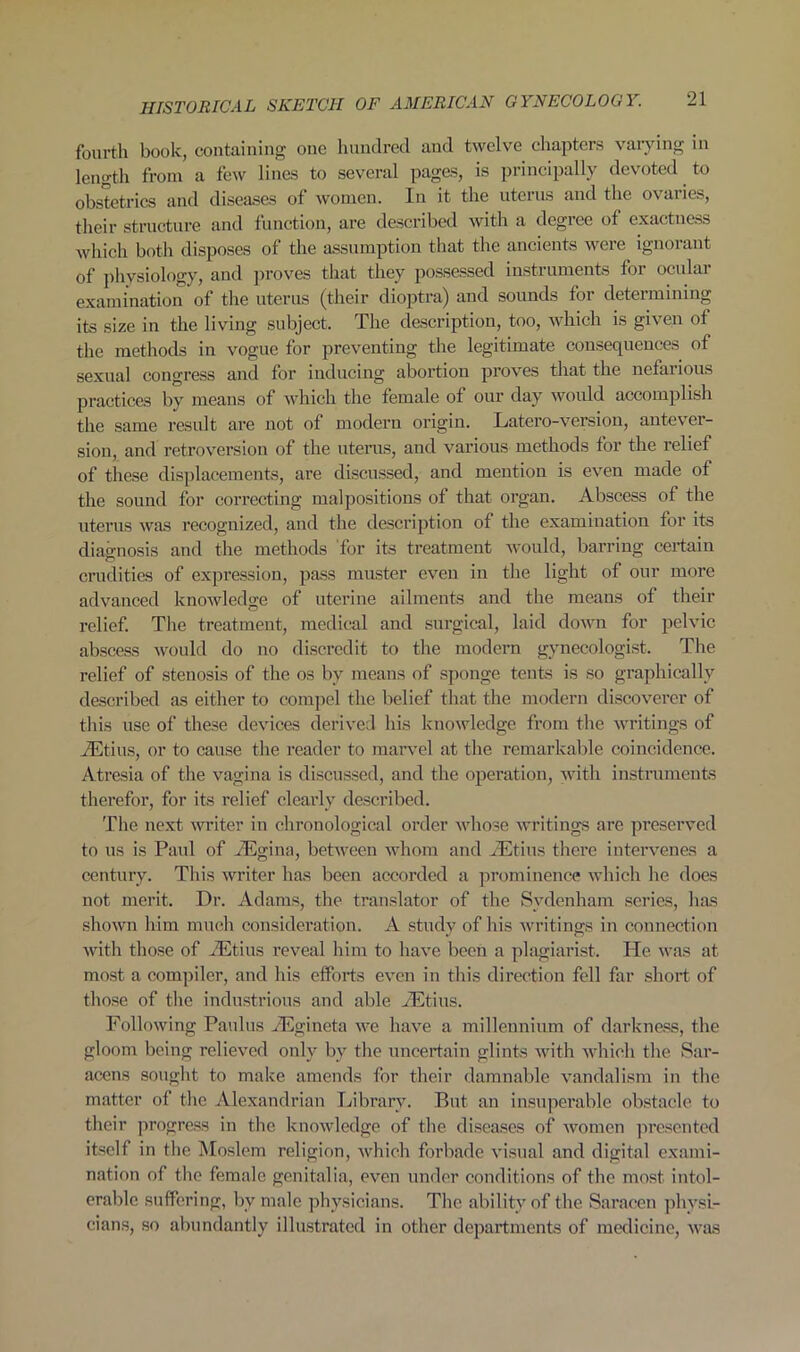 fourth book, containing one hundred and twelve chapters varying in length from a few lines to several pages, is principally devoted to obstetrics and diseases of women. In it the uterus and the ovaries, their structure and function, are described with a degree of exactness which both disposes of the assumption that the ancients were ignorant of physiology, and proves that they possessed instruments for ocular examination of the uterus (their dioptra) and sounds foi deteimining its size in the living subject. The description, too, which is given of the methods in vogue for preventing the legitimate consequences of sexual congress and for inducing abortion proves that the nefarious practices by means of which the female of our day would accomplish the same result are not of modern origin. Latero-version, antever- sion, and retroversion of the uterus, and various methods for the relief of these displacements, are discussed, and mention is even made of the sound for correcting malpositions of that organ. Abscess of the uterus was recognized, and the description of the examination for its diagnosis and the methods for its treatment would, barring certain crudities of expression, pass muster even in the light of our more advanced knowledge of uterine ailments and the means of their relief. The treatment, medical and surgical, laid down for pelvic abscess would do no discredit to the modern gynecologist. The relief of stenosis of the os by means of sponge tents is so graphically described as either to compel the belief that the modern discoverer of this use of these devices derived his knowledge from the writings of TEtius, or to cause the reader to marvel at the remarkable coincidence. Atresia of the vagina is discussed, and the operation, with instruments therefor, for its relief clearly described. The next winter in chronological order whose writings are preserved to us is Paul of iEgina, between whom and iEtius there intervenes a century. This writer has been accorded a prominence which he does not merit. Dr. Adams, the translator of the Sydenham series, has shown him much consideration. A study of his writings in connection with those of TEtius reveal him to have been a plagiarist. He was at most a compiler, and his efforts even in this direction fell far short of those of the industrious and able JEtius. Following Paulus TEgineta we have a millennium of darkness, the gloom being relieved only by the uncertain glints with which the Sar- acens sought to make amends for their damnable vandalism in the matter of the Alexandrian Library. Rut an insuperable obstacle to their progress in the knowledge of the diseases of women presented itself in the Moslem religion, which forbade visual and digital exami- nation of the female genitalia, even under conditions of the most intol- erable suffering, bv male physicians. The ability of the Saracen physi- cians, so abundantly illustrated in other departments of medicine, was