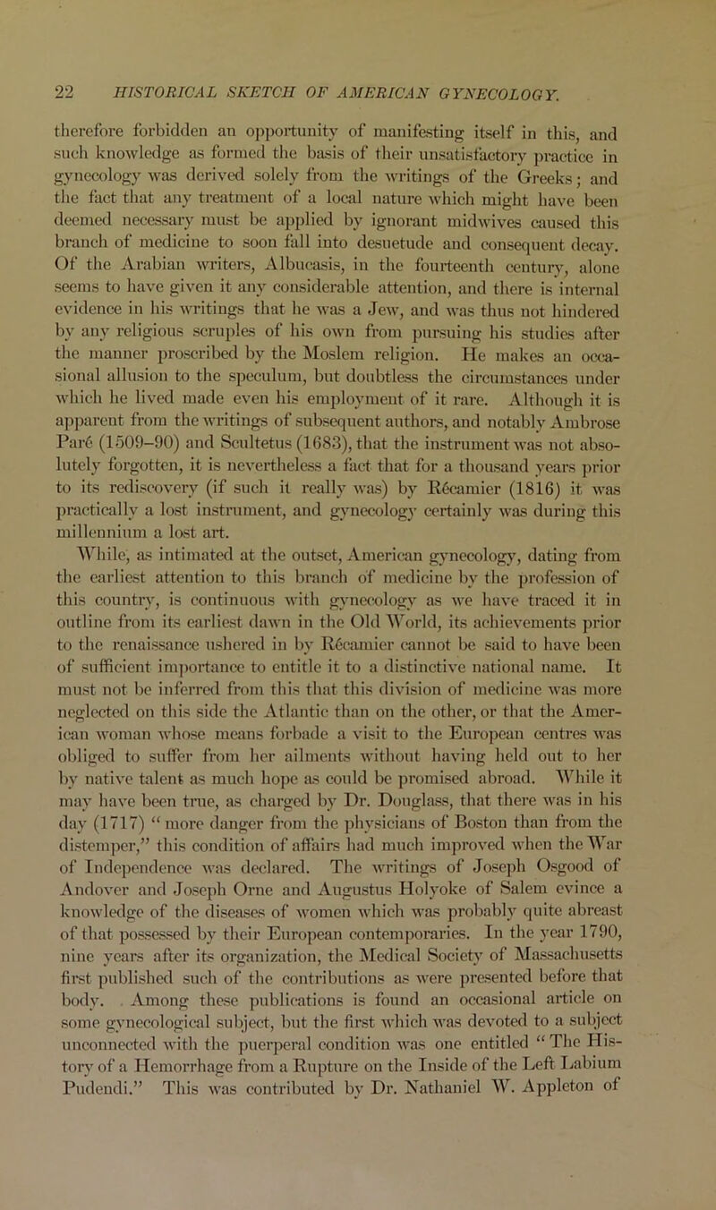 therefore forbidden an opportunity of manifesting itself in this, and such knowledge as formed the basis of their unsatisfactory practice in gynecology was derived solely from the writings of the Greeks; and the fact that any treatment of a local nature which might have been deemed necessary must be applied by ignorant midwives caused this branch of medicine to soon fall into desuetude and consequent decay. Of the Arabian writers, Albucasis, in the fourteenth century, alone seems to have given it any considerable attention, and there is internal evidence in his writings that he was a Jew, and was thus not hindered by any religious scruples of his own from pursuing his studies after the manner proscribed by the Moslem religion. He makes an occa- sional allusion to the speculum, but doubtless the circumstances under which he lived made even his employment of it rare. Although it is apparent from the writings of subsequent authors, and notably Ambrose Parc (1509-90) and Scultetus (1683), that the instrument was not abso- lutely forgotten, it is nevertheless a fact that for a thousand years prior to its rediscovery (if such it really was) by R6eamier (1816) it was practically a lost instrument, and gynecology certainly was during this millennium a lost art. While, as intimated at the outset, American gynecology, dating from the earliest attention to this branch of medicine by the profession of this country, is continuous with gynecology as we have traced it in outline from its earliest dawn in the Old World, its achievements prior to the renaissance ushered in by Recamier cannot be said to have been of sufficient importance to entitle it to a distinctive national name. It must not be inferred from this that this division of medicine was more neglected on this side the Atlantic than on the other, or that the Amer- ican woman whose means forbade a visit to the European centres was obliged to suffer from her ailments without having held out to her by native talent as much hope as could be promised abroad. While it may have been true, as charged by Dr. Douglass, that there was in his day (1717) “ more danger from the physicians of Boston than from the distemper,” this condition of affairs had much improved when the War of Independence was declared. The writings of Joseph Osgood of Andover and Joseph Orne and Augustus Holyoke of Salem evince a knowledge of the diseases of women which was probably quite abreast of that possessed by their European contemporaries. In the year 1790, nine years after its organization, the Medical Society of Massachusetts first published such of the contributions as were presented before that body. Among these publications is found an occasional article on some gynecological subject, but the first which was devoted to a subject unconnected with the puerperal condition was one entitled “ The His- tory of a Hemorrhage from a Rupture on the Inside of the Left Labium Pudendi.” This was contributed by Dr. Nathaniel W. Appleton ol