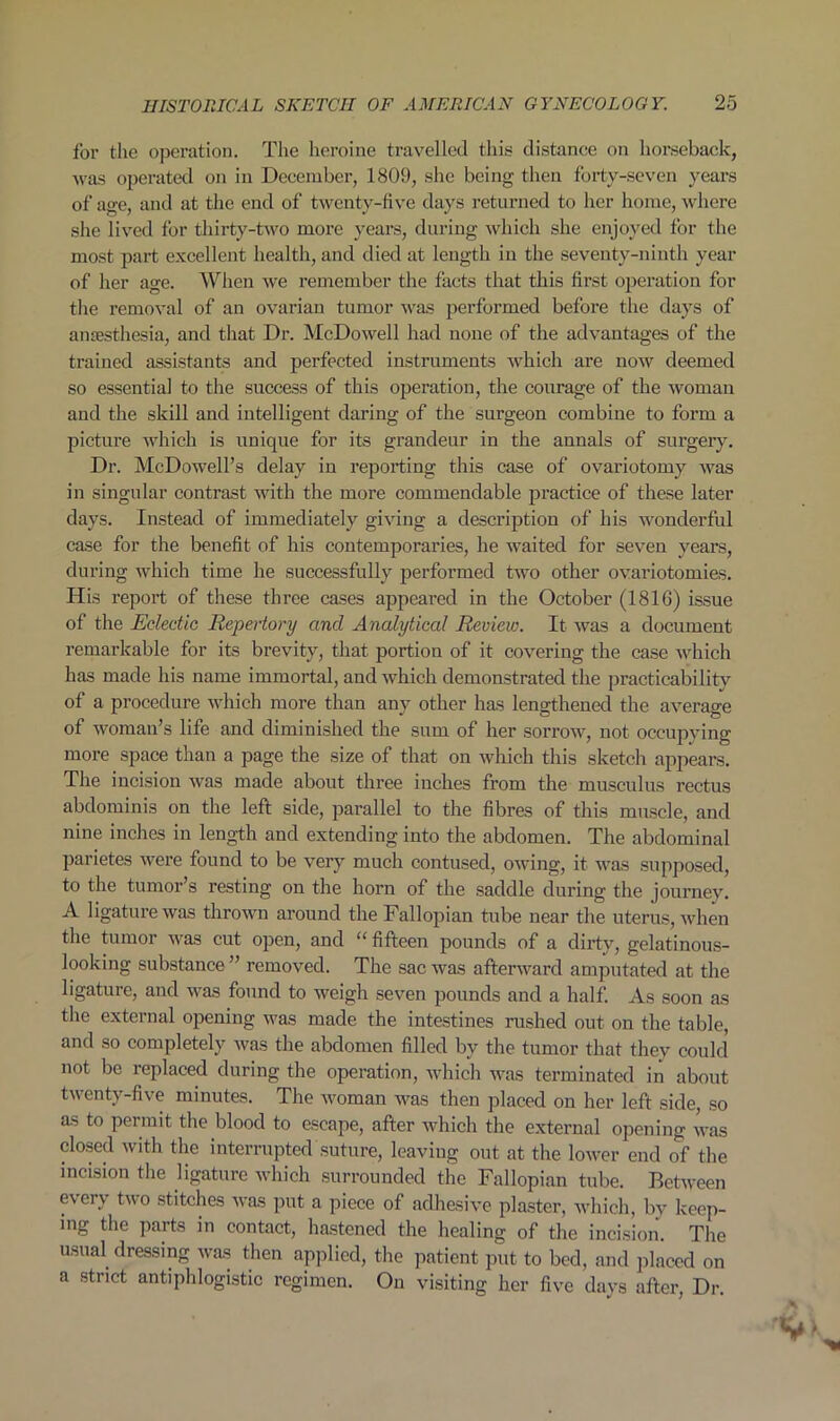 for the operation. The heroine travelled this distance on horseback, was operated on in December, 1809, she being then forty-seven years of age, and at the end of twenty-five days returned to her home, where she lived for thirty-two more years, during which she enjoyed for the most part excellent health, and died at length in the seventy-ninth year of her age. When we remember the facts that this first operation for the removal of an ovarian tumor was performed before the days of anaesthesia, and that Dr. McDowell had none of the advantages of the trained assistants and perfected instruments which are now deemed so essentia] to the success of this operation, the courage of the woman and the skill and intelligent daring of the surgeon combine to form a picture which is unique for its grandeur in the annals of surgery. Dr. McDowell’s delay in reporting this case of ovariotomy was in singular contrast with the more commendable practice of these later days. Instead of immediately giving a description of his wonderful case for the benefit of his contemporaries, he waited for seven years, during which time he successfully performed two other ovariotomies. His report of these three cases appeared in the October (1816) issue of the Eclectic Repertory and Analytical Review. It was a document remarkable for its brevity, that portion of it covering the case which has made his name immortal, and which demonstrated the practicability of a procedure which more than any other has lengthened the average of woman’s life and diminished the sum of her sorrow, not occupying more space than a page the size of that on which this sketch appears. The incision was made about three inches from the musculus rectus abdominis on the left side, parallel to the fibres of this muscle, and nine inches in length and extending into the abdomen. The abdominal parietes were found to be very much contused, owing, it was supposed, to the tumor’s resting on the horn of the saddle during the journey. A ligature was thrown around the Fallopian tube near the uterus, when the tumor was cut open, and “ fifteen pounds of a dirty, gelatinous- looking substance ” removed. The sac was afterward amputated at the ligature, and was found to weigh seven pounds and a half. As soon as the external opening was made the intestines rushed out on the table, and so completely was the abdomen filled by the tumor that they could not be replaced during the operation, which was terminated in about twenty-five minutes. The woman was then placed on her left side, so as to permit the blood to escape, after which the external opening was closed with the interrupted suture, leaving out at the lower end of the incision the ligature which surrounded the Fallopian tube. Between every two stitches was put a piece of adhesive plaster, which, by keep- ing the parts in contact, hastened the healing of the incision. The usual dressing was then applied, the patient put to bed, and placed on a strict antiphlogistic regimen. On visiting her five days after, Dr.