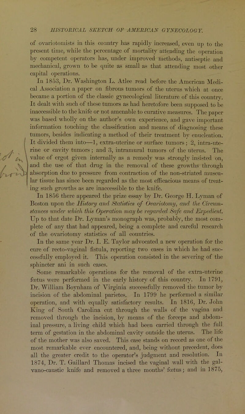 of ovariotomists in this country lias rapidly increased, even up to the present time, while the percentage of mortality attending the operation by competent operators has, under improved methods, antiseptic and mechanical, grown to be quite as small as that attending most other capital operations. In 1853, Dr. Washington L. Atlee read before the American Medi- cal Association a paper on fibrous tumors of the uterus which at once became a portion of the classic gynecological literature of this country. It dealt with such of these tumors as had heretofore been supposed to be inaccessible to the knife or not amenable to curative measures. The paper was based wholly on the author’s own experience, and gave important information touching the classification and means of diagnosing these tumors, besides indicating a method of their treatment bv enucleation. It divided them into—1, extra-uterine or surface tumors; 2, intra-ute- rine or cavity tumors; and 3, intramural tumors of the uterus. The value of ergot given internally as a remedy was strongly insisted on, and the use of that drug in the removal of these growths through absorption due to pressure from contraetion of the non-striated muscu- lar tissue has since been regarded as the most efficacious means of treat- ing such growths as are inaccessible to the knife. In 1856 there appeared the prize essay by Dr. George H. Lyman of Boston upon the History and Statistics of Ovariotomy, and the Circum- stances under which this Operation maybe regarded Safe and Expedient. Up to that date Dr. Lyman’s monograph was, probably, the most com- plete of any that had appeared, being a complete and careful research of the ovariotomy statistics of all countries. In the same year Dr. I. E. Taylor advocated a new operation for the cure of recto-vaginal fistula, reporting two cases in which he had suc- cessfully employed it. This operation consisted in the severing of the sphincter ani in such cases. Some remarkable operations for the removal of the extra-uterine foetus were performed in the early history of this country. In 1791, Dr. William Boynham of Virginia successfully removed the tumor by incision of the abdominal parietes. In 1799 he performed a similar operation, and with equally satisfactory results. In 1816, Dr. John King of South Carolina cut through the walls of the vagina and removed through the incision, by means of the forceps and abdom- inal pressure, a living child which had been carried through the full term of gestation in the abdominal cavity outside the uterus. The life of the mother was also saved. This case stands on record as one of the most remarkable ever encountered, and, being without precedent, does all the greater credit to the operator’s judgment and resolution. In 1874, Dr. T. Gaillat'd Thomas incised the vaginal wall with the gal- vano-caustic knife and removed a three mouths’ foetus; and in 1875,