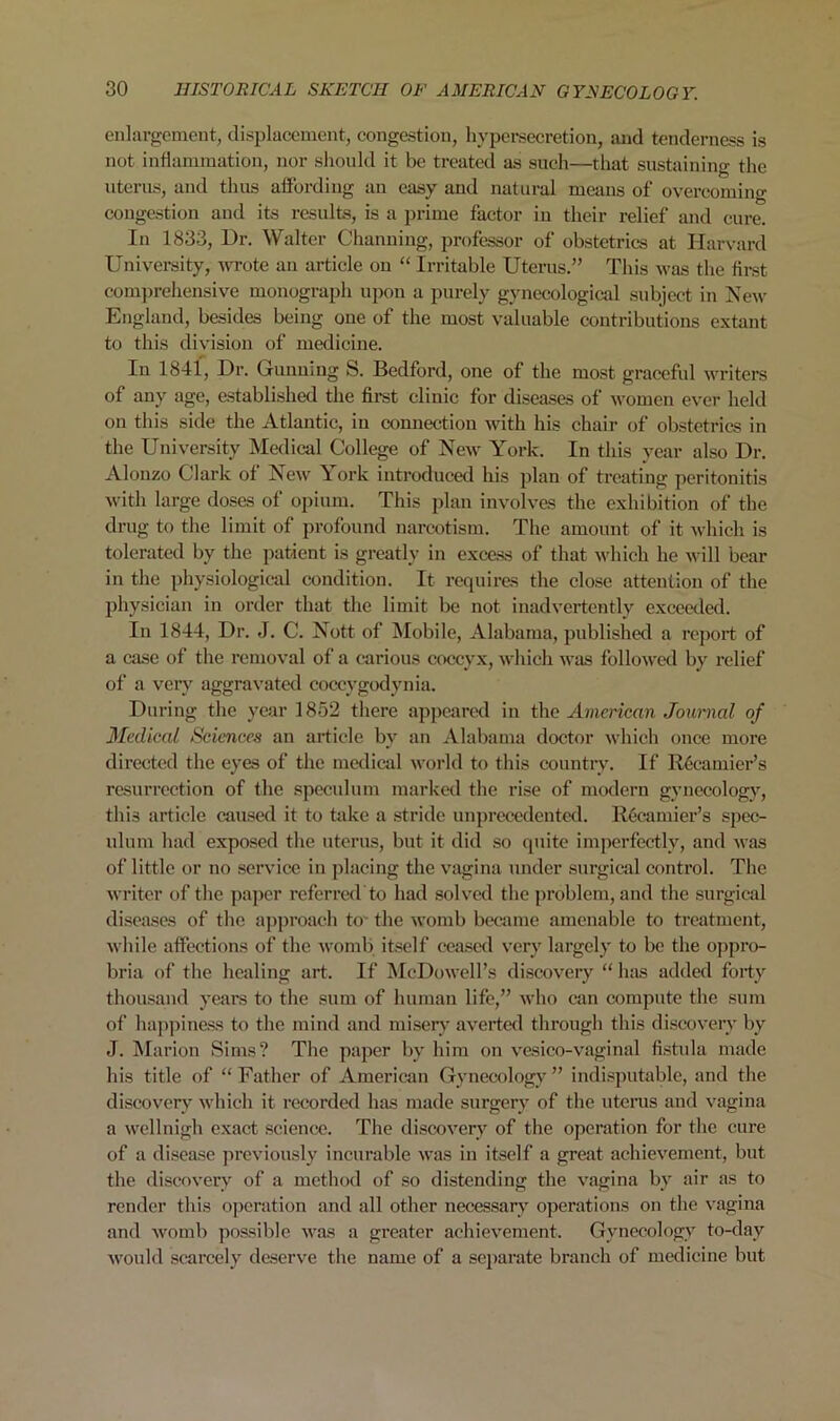 enlargement, displacement, congestion, hypersecretion, and tenderness is not inflammation, nor should it be treated as such—that sustaining the uterus, and thus affording an easy and natural means of overcoming congestion and its results, is a prime factor in their relief and cure. In 1833, Dr. Walter Channing, professor of obstetrics at Harvard University, wrote an article on “ Irritable Uterus.” This was the flrst comprehensive monograph upon a purely gynecological subject in New England, besides being one of the most valuable contributions extant to this division of medicine. In 1841, Dr. Gunning S. Bedford, one of the most graceful writers of any age, established the first clinic for diseases of women ever held on this side the Atlantic, in connection with his chair of obstetrics in the University Medical College of New York. In this year also Dr. Alonzo Clark of New York introduced his plan of treating peritonitis with large doses of opium. This plan involves the exhibition of the drug to the limit of profound narcotism. The amount of it which is tolerated by the patient is greatly in excess of that which he will bear in the physiological condition. It requires the close attention of the physician in order that the limit be not inadvertently exceeded. In 1844, Dr. J. C. Nott of Mobile, Alabama, published a report of a case of the removal of a carious coccyx, which was followed by relief of a very aggravated coccvgodynia. During the year 1852 there appeared in the American Journal of Medical Sciences an article by an Alabama doctor which once more directed the eyes of the medical world to this country. If R6camier’s resurrection of the speculum marked the rise of modern gynecology, this article caused it to take a stride unprecedented. Recamier’s spec- ulum had exposed the uterus, but it did so quite imperfectly, and was of little or no service in placing the vagina under surgical control. The writer of the paper referred to had solved the problem, and the surgical diseases of the approach to' the womb became amenable to treatment, while affections of the womb itself ceased very largely to be the oppro- bria of the healing art. If McDowell’s discovery “ has added forty thousand years to the sum of human life,” who can compute the sum of happiness to the mind and misery averted through this discovery by J. Marion Sims? The paper bv him on vesico-vaginal fistula made his title of “Father of American Gynecology” indisputable, and the discovery which it recorded has made surgery of the uterus and vagina a wellnigh exact science. The discovery of the operation for the cure of a disease previously incurable was in itself a great achievement, but the discovery of a method of so distending the vagina by air as to render this operation and all other necessary operations on the vagina and womb possible was a greater achievement. Gynecology to-day would scarcely deserve the name of a separate branch of medicine but