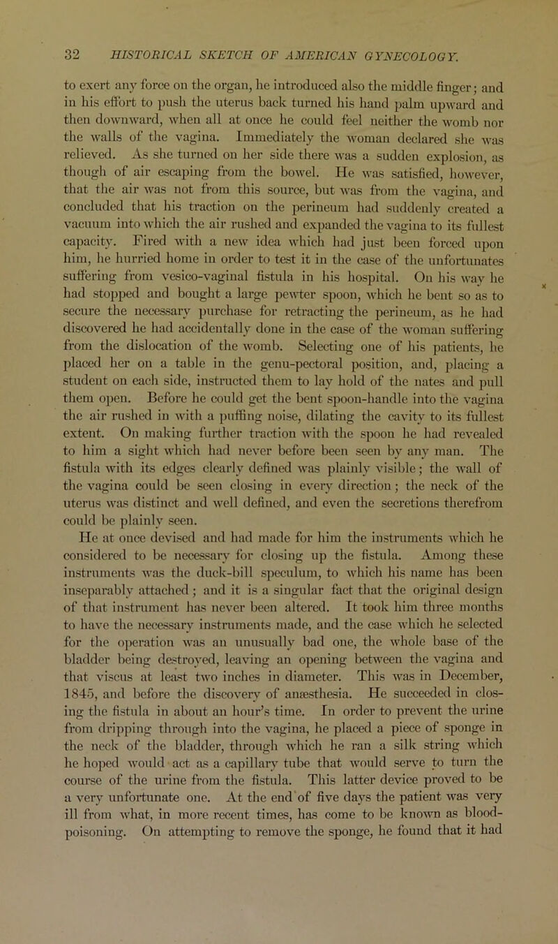 to exert any force on the organ, he introduced also the middle finger; and in his effort to push the uterus back turned his hand palm upward and then downward, when all at once he could feel neither the womb nor the walls of the vagina. Immediately the woman declared she was relieved. As she turned on her side there was a sudden explosion, as though of air escaping from the bowel. He was satisfied, however, that the air was not from this source, but was from the vagina, and concluded that his traction on the perineum had suddenly created a vacuum into which the air rushed and expanded the vagina to its fullest capacity. Fired with a new idea which had just been forced upon him, he hurried home in order to test it in the case of the unfortunates suffering from vesico-vaginal fistula in his hospital. On his way he had stopped and bought a large pewter spoon, which he bent so as to secure the necessary purchase for retracting the perineum, as he had discovered he had accidentally done in the case of the woman suffering: from the dislocation of the womb. Selecting one of his patients, he placed her on a table in the genu-pectoral position, and, placing a student on each side, instructed them to lay hold of the nates and pull them open. Before he could get the bent spoon-handle into the vagina the air rushed in with a puffing noise, dilating the cavity to its fullest extent. On making further traction with the spoon he had revealed to him a sight which had never before been seen by any man. The fistula with its edges clearly defined was plainly visible; the wall of the vagina could be seen closing in every direction; the neck of the uterus was distinct and well defined, and even the secretions therefrom could be plainly seen. He at once devised and had made for him the instruments which he considered to be necessary for closing up the fistula. Among these instruments was the duck-bill speculum, to which his name has been inseparably attached ; and it is a singular fact that the original design of that instrument has never been altered. It took him three months to have the necessary instruments made, and the case which he selected for the operation was an unusually bad one, the whole base of the bladder being destroyed, leaving an opening between the vagina and that viscus at least two inches in diameter. This was in December, 1845, and before the discovery of anaesthesia. He succeeded in clos- ing the fistula in about an hour’s time. In order to prevent the urine from dripping through into the vagina, he placed a piece of sponge in the neck of the bladder, through which he ran a silk string which he hoped would act as a capillary tube that would serve to turn the course of the urine from the fistula. This latter device proved to be a very unfortunate one. At the end of five days the patient was very ill from what, in more recent times, has come to be known as blood- poisoning. On attempting to remove the sponge, he found that it had