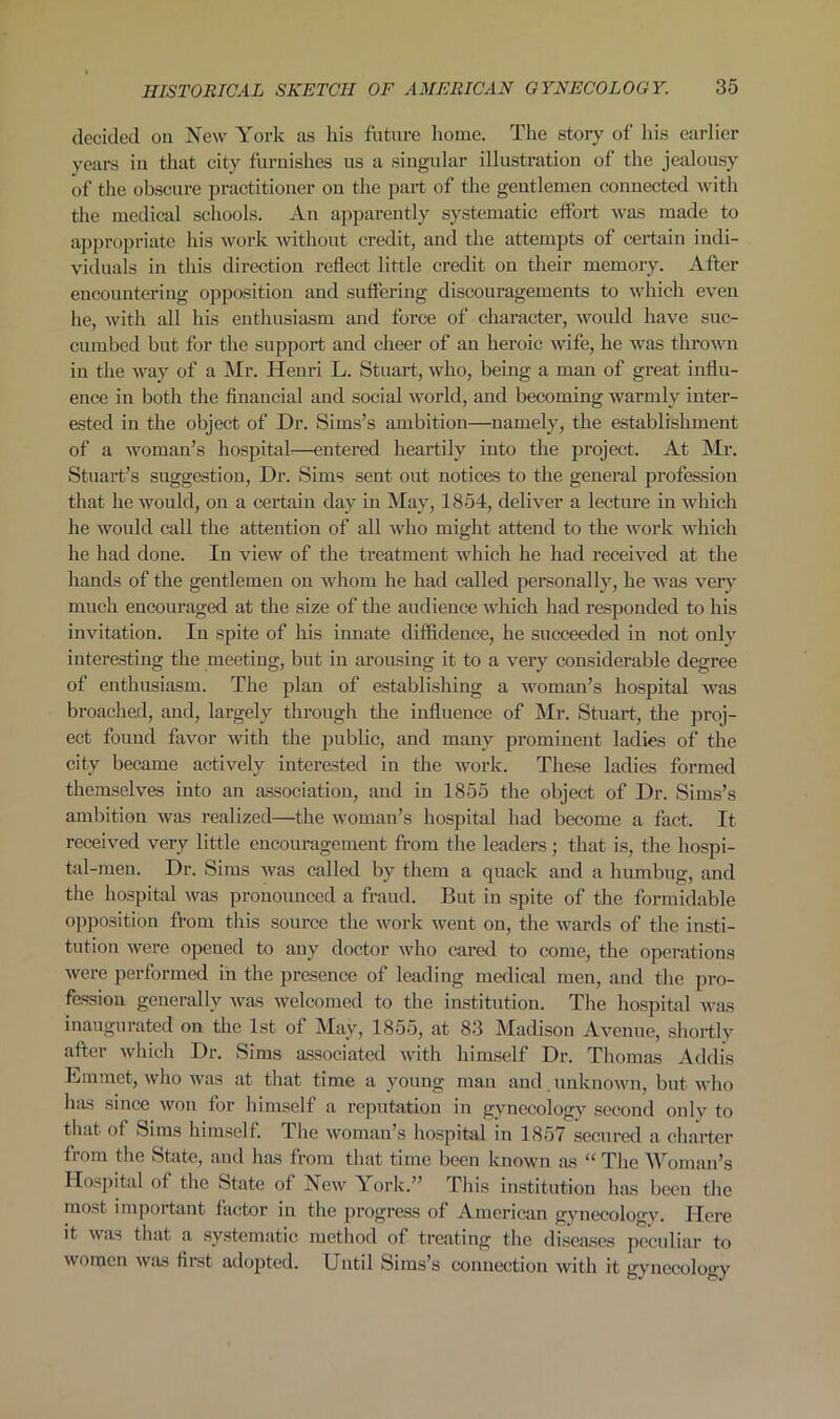 decided on New York as his future home. The story of his earlier years in that city furnishes us a singular illustration of the jealousy of the obscure practitioner on the part of the gentlemen connected with the medical schools. An apparently systematic effort was made to appropriate his work without credit, and the attempts of certain indi- viduals in this direction reflect little credit on their memory. After encountering opposition and suffering discouragements to which even he, with all his enthusiasm and force of character, would have suc- cumbed but for the support and cheer of an heroic wife, he was thrown in the way of a Mr. Henri L. Stuart, who, being a man of great influ- ence in both the financial and social world, and becoming warmly inter- ested in the object of Dr. Sims’s ambition—namely, the establishment of a woman’s hospital—entered heartily into the project. At Mr. Stuart’s suggestion, Dr. Sims sent out notices to the general profession that he would, on a certain day in May, 1854, deliver a lecture in which he would call the attention of all who might attend to the work which he had done. In view of the treatment which he had received at the hands of the gentlemen on whom he had called personally, he was very much encouraged at the size of the audience which had responded to his invitation. In spite of his innate diffidence, he succeeded in not only interesting the meeting, but in arousing it to a very considerable degree of enthusiasm. The plan of establishing a woman’s hospital was broached, and, largely through the influence of Mr. Stuart, the proj- ect found favor with the public, and many prominent ladies of the city became actively interested in the work. These ladies formed themselves into an association, and in 1855 the object of Dr. Sims’s ambition was realized—the woman’s hospital had become a fact. It received very little encouragement from the leaders; that is, the hospi- tal-men. Dr. Sims was called by them a quack and a humbug, and the hospital was pronounced a fraud. But in spite of the formidable opposition from this source the work went on, the wards of the insti- tution were opened to any doctor who cared to come, the operations were performed in the presence of leading medical men, and the pro- fession generally was welcomed to the institution. The hospital was inaugurated on the 1st of May, 1855, at 83 Madison Avenue, shortly after which Dr. Sims associated with himself Dr. Thomas Addis Emmet, who was at that time a young man and . unknown, but who has since won for himself a reputation in gynecology second only to that of Sims himself. The woman’s hospital in 1857 secured a charter from the State, and has from that time been known as “ The 'Woman’s Hospital of the State of New York.” This institution has been the most important factor in the progress of American gynecology. Here it was that a systematic method of treating the diseases peculiar to women was fiist adopted. Until Sims’s connection with it gvnccology