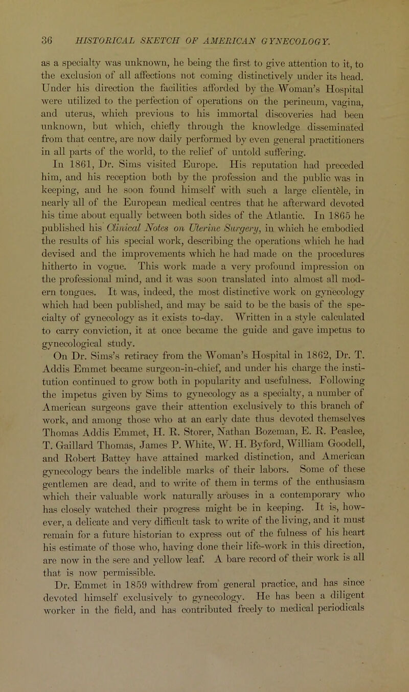 as a specialty was unknown, he being the first to give attention to it, to the exclusion of all affections not coming distinctively under its head. Under his direction the facilities afforded by the Woman’s Hospital were utilized to the perfection of operations on the perineum, vagina, and uterus, which previous to his immortal discoveries had been unknown, but which, chiefly through the knowledge disseminated from that centre, are now daily performed by even general practitioners in all parts of the world, to the relief of untold suffering. In 1861, Dr. Sims visited Europe. His reputation had preceded him, and his reception both by the profession and the public was in keeping, and he soon found himself with such a large clientele, in nearly all of the European medical centres that he afterward devoted his time about equally between both sides of the Atlantic. In 1865 he published his Clinical Notes on Uterine Surgery, in which he embodied the results of his special work, describing the operations which he had devised and the improvements which he had made on the procedures hitherto in vogue. This work made a very profound impression on the professional mind, and it was soon translated into almost all mod- ern tongues. It was, indeed, the most distinctive work on gynecology which had been published, and may be said to be the basis of the spe- cialty of gynecology as it exists to-day. Written in a style calculated to carry conviction, it at once became the guide and gave impetus to gynecological study. On Dr. Sims’s retiracy from the Woman’s Hospital in 1862, Dr. T. Addis Emmet became surgeon-in-chief, and under his charge the insti- tution continued to grow both in popularity and usefulness. Following the impetus given by Sims to gynecology as a specialty, a number of American surgeons gave their attention exclusively to this branch of work, and among those who at an early date thus devoted themselves Thomas Addis Emmet, H. R. Storer, Nathan Bozeman, E. R. Peaslee, T. Gaillard Thomas, James P. White, W. II. Bvford, William Goodell, and Robert Battey have attained marked distinction, and American gynecology bears the indelible marks of their labors. Some of these gentlemen are dead, and to write of them in terms of the enthusiasm which their valuable work naturally arouses in a contemporary who has closely watched their progress might be in keeping. It is, how- ever, a delicate and very difficult task to write of the living, and it must remain for a future historian to express out of the fulness of his heart his estimate of those who, having done their life-work in this direction, are now in the sere and yellow leaf. A bare record of their work is all that is now permissible. Dr. Emmet in 1859 withdrew from general practice, and has since devoted himself exclusively to gynecology. He has been a diligent worker in the field, and has contributed freely to medical periodicals