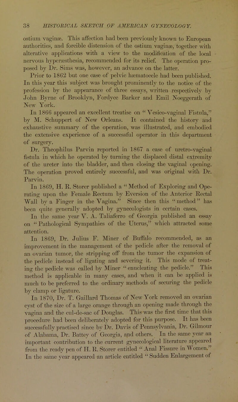 ostium vaginae. This affection had been previously known to European authorities, and forcible distension of the ostium vaginae, together with alterative applications with a view to the modification of the local nervous hypersesthesia, recommended for its relief. The operation pro- posed by Dr. Sims was, however, an advance on the latter. Prior to 1802 but one case of pelvic haematocele had been published. In this year this subject was brought prominently to the notice of the profession by the appearance of three essays, written respectively by John Byrne of Brooklyn, Fordyce Barker and Emil Noeggerath of New York. In 1866 appeared an excellent treatise on “ Vesico-vaginal Fistula,” by M. Sehuppert of New Orleans. It contained the history and exhaustive summary of the operation, was illustrated, and embodied the extensive experience of a successful operator in this department of surgery. Dr. Theophilus Parvin reported in 1867 a case of uretro-vaginal fistula in which he operated by turning the displaced distal extremity of the ureter into the bladder, and then closing the vaginal opening. The operation proved entirely successful, and was original with Dr. Parvin. In 1869, H. R. Storer published a “ Method of Exploring and Ope- rating upon the Female Rectum by Eversion of the Anterior Rectal Wall by a Finger in the Vagina.” Since then this “method” has been quite generally adopted by gynecologists in certain cases. In the same year V. A. Taliaferro of Georgia published an essay on “ Pathological Sympathies of the Uterus,” which attracted some attention. In 1869, Dr. Julius F. Miner of Buffalo recommended, as an improvement in the management of the pedicle after the removal of an ovarian tumor, the stripping off from the tumor the expansion of the pedicle instead of ligating and severing it. This mode of treat- ing the pedicle was called by Miner “enucleating the pedicle.” This method is applicable in many cases, and when it can be applied is much to be preferred to the ordinary methods of securing the pedicle by clamp or ligature. In 1870, Dr. T. Gaillard Thomas of New York removed an ovarian cyst of the size of a large orange through an opening made through the vagina and the cul-de-sac of Douglas. This'was the first time that this procedure had been deliberately adopted for this purpose. It has been successfully practised since by Dr. Davis of Pennsylvania, Dr. Gilmour of Alabama, Dr. Battey of Georgia, and others. In the same year an important contribution to the current gynecological literature appeared from the ready pen of H. R. Storer entitled “ Anal Fissure in Women.” In the same year appeared an article entitled “ Sudden Enlargement of