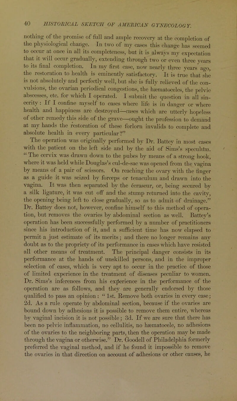 nothing of the promise of full and ample recovery at the completion of the physiological change. In two of my cases this change has seemed to occur at once in all its completeness, but it is always my expectation that it will occur gradually, extending through two or even three years to its final completion. In my first case, now nearly three years ago the restoration to health is eminently satisfactory. It is true that she is not absolutely and perfectly well, but she is fully relieved of the con- vulsions, the ovarian periodical congestions, the hsematoceles, the pelvic abscesses, etc. for which I operated. I submit the question in all sin- cerity : If I confine myself to cases where life is in danger or where health and happiness are destroyed—cases which are utterly hopeless of other remedy this side of the grave—ought the profession to demand at my hands the restoration of these forlorn invalids to complete and absolute health in every particular?” The operation was originally performed by Dr. Battcy in most cases with the patient on the left side and by the aid of Sims’s specuhfm. “ The cervix was drawn down to the pubes by means of a strong hook, where it was held while Douglas’s cul-de-sac was opened from the vagina by means of a pair of scissors. On reaching the ovary with the finger as a guide it was seized by forceps or tenaculum and drawn into the vagina. It was then separated by the ecraseur, or, being secured by a silk ligature, it was cut off and the stump returned into the cavity, the opening being left to close gradually, so as to admit of drainage.” Dr. Battey does not, however, confine himself to this method of opera- tion, but removes the ovaries by abdominal section as well. Battey’s operation has been successfully performed by a number of practitioners since his introduction of it, and a sufficient time has now elapsed to permit a just estimate of its merits; and there no longer remains any doubt as to the proprietyrof its performance in cases which have resisted all other means of treatment. The principal danger consists in its performance at the hands of unskilled persons, and in the improper selection of cases, which is very apt to occur in the practice of those of limited experience in the treatment of diseases peculiar to women. Dr. Sims’s inferences from his experience in the performance of the operation are as follows, and they are generally endorsed by those qualified to pass an opinion : “ 1st. Remove both ovaries in every case; 2d. As a rule operate by abdominal section, because if the ovaries are bound down bv adhesions it is possible to remove them entire, whereas by vaginal incision it is not possible; 3d. If we are sure that there has been no pelvic inflammation, no cellulitis, no hsematocele, no adhesions of the ovaries to the neighboring parts, then the operation may be made through the vagina or otherwise.” Dr. Goodell of Philadelphia formerly preferred the vaginal method, and if he found it impossible to remove the ovaries in that direction on account of adhesions or other causes, he