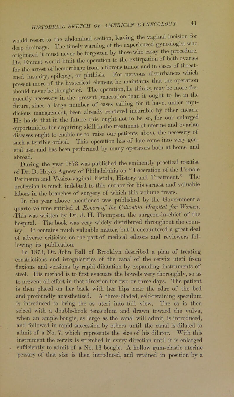 would resort to the abdominal section, leaving the vaginal incision for deep drainage. The timely warning of the experienced gyncologist who originated it must never be forgotten by those who essay the procedure. Dr? Emmet would limit the operation to the extirpation of both ovaries for'the arrest of hemorrhage from a fibrous tumor and in cases of threat- ened insanity, epilepsy, or phthisis. For nervous disturbances which present more of the hysterical element lie maintains that the operation should never be thought of. The operation, he thinks, may be more fre- quently necessary in the present generation than it ought to be in t le future, since a large number of cases calling for it have, under inju- dicious management, been already rendered incurable by other means. He holds that in the future this ought not to be so, for our enlaigec opportunities for acquiring skill in the treatment of uterine and ovarian diseases ought to enable us to raise our patients above the necessity of such a terrible ordeal. This operation has of late come into very gen- eral use, and has been performed by many operators both at home and abroad. During the year 1873 was published the eminently practical treatise of Dr. D? Hayes Agnew of Philadelphia on “ Laceration of the Female Perineum and Vesico-vaginal Fistula, History and Treatment. The profession is much indebted to this author for his earnest and valuable labors in the branches of surgery of which this volume treats. In the year above mentioned was published by the Government a quarto volume entitled A Report of the Columbia Hospital for If omen. .This was written by Dr. J. H. Thompson, the surgeon-in-chief of the hospital. The book was very widely distributed throughout the coun- try. It contains much valuable matter, but it encountered a great deal of adverse criticism on the part of medical editors and reviewers fol- lowing its publication. In 1873, Dr. John Ball of Brooklyn described a plan of treating constrictions and irregularities of the canal of the cervix uteri from flexions and versions by rapid dilatation by expanding instruments of steel. His method is to first evacuate the bowels very thoroughly, so as to prevent all effort in that direction for two or three days. The patient is then placed on her back with her hips near the edge of the bed and profoundly anaesthetized. A three-bladed, self-retaining speculum is introduced to bring the os uteri into full view. The os is then seized with a double-hook tenaculum and drawn toward the vulva, when an ample bougie, as large as the canal will admit, is introduced, and followed in rapid succession by others until the canal is dilated to admit of a No. 7, which represents the size of his dilator. With this instrument the cervix is stretched in every direction until it is enlarged sufficiently to admit of a No. 16 bougie. A hollow gum-elastic uterine pessary of that size is then introduced, and retained', in position by a