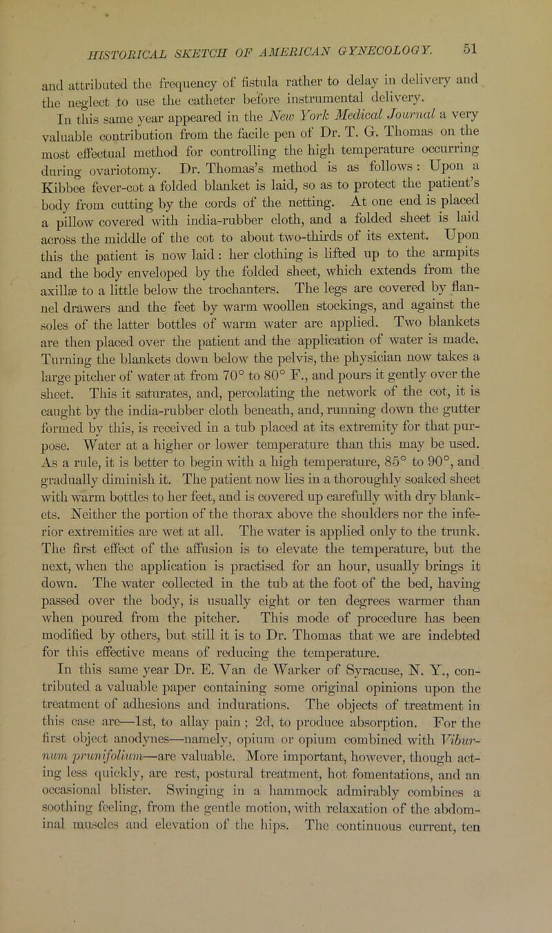 and attributed the frequency of fistula rather to delay in delivery and the neglect to use the catheter before instrumental delivery. In this same year appeared in the New York Medical Journal a very valuable contribution from the facile pen of Dr. T. G. Thomas on the most effectual method for controlling the high temperature occurring durina- ovariotomy. Dr. Thomas’s method is as follows : Upon a Kibbee fever-cot a folded blanket is laid, so as to protect the patient s body from cutting by the cords of the netting. At one end is placed a pillow covered with india-rubber cloth, and a folded sheet is laid across the middle of the cot to about two-thirds of its extent. Upon this the patient is now laid : her clothing is lifted up to the armpits and the body enveloped by the folded sheet, which extends from the axilke to a little below the trochanters. The legs are covered by flan- nel drawers and the feet by warm woollen stockings, and against the soles of the latter bottles of warm water are applied. Two blankets are then placed over the patient and the application of water is made. Turning the blankets down below the pelvis, the physician now takes a large pitcher of water at from 70° to 80° F., and pours it gently over the sheet. This it saturates, and, percolating the network of the cot, it is caught by the india-rubber cloth beneath, and, running down the gutter formed by this, is received in a tub placed at its extremity for that pur- pose. Water at a higher or lower temperature than this may be used. As a rule, it is better to begin with a high temperature, 85° to 90°, and gradually diminish it. The patient now lies in a thoroughly soaked sheet with warm bottles to her feet, and is covered up carefully with dry blank- ets. Neither the portion of the thorax above the shoulders nor the infe- rior extremities are wet at all. The water is applied only to the trunk. The first effect of the affusion is to elevate the temperature, but the next, when the application is practised for an hour, usually brings it down. The water collected in the tub at the foot of the bed, having passed over the body, is usually eight or ten degrees warmer than when poured from the pitcher. This mode of procedure has been modified by others, but still it is to Dr. Thomas that we are indebted for this effective means of reducing the temperature. In this same year Dr. E. Van de Warker of Syracuse, N. Y., con- tributed a valuable paper containing some original opinions upon the treatment of adhesions and indurations. The objects of treatment in this case are—1st, to allay pain ; 2d, to produce absorption. For the first object anodynes—namely, opium or opium combined with Vibur- num prunifolium—are valuable. More important, however, though act- ing less quickly, are rest, postural treatment, hot fomentations, and an occasional blister. Swinging in a hammock admirably combines a soothing feeling, from the gentle motion, with relaxation of the abdom- inal muscles and elevation of the hips. The continuous current, ten