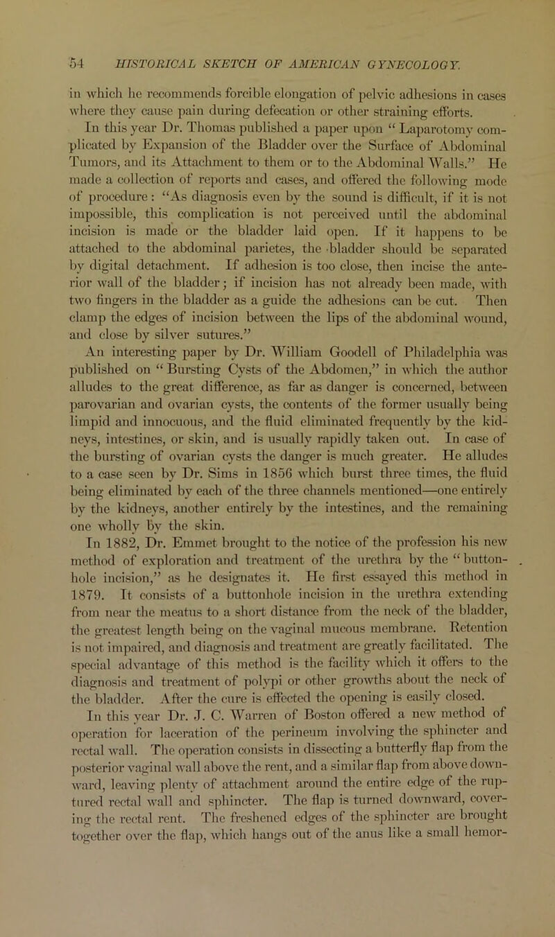 ill which ho recommends forcible elongation of pelvic adhesions in cases where they cause pain during defecation or other straining efforts. In this year Dr. Thomas published a paper upon “ Laparotomy com- plicated by Expansion of the Bladder over the Surface of Abdominal Tumors, and its Attachment to them or to the Abdominal Walls.” He made a collection of reports and cases, and offered the following mode of procedure: “As diagnosis even by the sound is difficult, if it is not impossible, this complication is not perceived until the abdominal incision is made or the bladder laid open. If it happens to be attached to the abdominal parietes, the bladder should be separated by digital detachment. If adhesion is too close, then incise the ante- rior wall of the bladder; if incision has not already been made, with two fingers in the bladder as a guide the adhesions can be cut. Then clamp the edges of incision between the lips of the abdominal wound, and close by silver sutures.” An interesting paper by Dr. William Goodell of Philadelphia was published on “ Bursting Cysts of the Abdomen,” in which the author alludes to the great difference, as far as danger is concerned, between parovarian and ovarian cysts, the contents of the former usually being limpid and innocuous, and the fluid eliminated frequently by the kid- neys, intestines, or skin, and is usually rapidly taken out. In case of the bursting of ovarian cysts the danger is much greater. He alludes to a case seen by Dr. Sims in 1856 which burst three times, the fluid being eliminated by each of the three channels mentioned—one entirely by the kidneys, another entirely by the intestines, and the remaining one wholly by the skin. In 1882, Dr. Emmet brought to the notice of the profession his new method of exploration and treatment of the urethra by the “ button- . hole incision,” as lie designates it. He first essayed this method in 1879. It consists of a buttonhole incision in the urethra extending from near the meatus to a short distance from the neck of the bladder, the greatest length being on the vaginal mucous membrane. Retention is not impaired, and diagnosis and treatment are greatly facilitated. The special advantage of this method is the facility which it offers to the diagnosis and treatment of polypi or other growths about the neck of the bladder. After the cure is effected the opening is easily closed. In this year Dr. J. C. Warren of Boston offered a new method of operation for laceration of the perineum involving the sphincter and rectal wall. The operation consists in dissecting a butterfly flap from the posterior vaginal wall above the rent, and a similar flap from above down- ward, leaving plenty of attachment around the entire edge of the rup- tured rectal wall and sphincter. The flap is turned downward, cover- ing the rectal rent. The freshened edges of the sphincter are brought together over the flap, which hangs out of the anus like a small hemor-