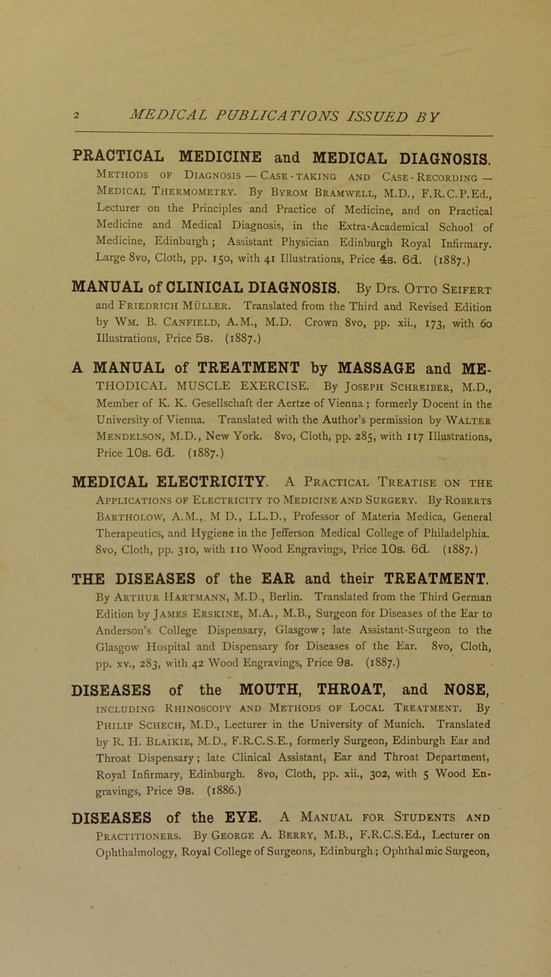 PRACTICAL MEDICINE and MEDICAL DIAGNOSIS. Methods of Diagnosis — Case-taking and Case-Recording — Medical Thermometry. By Byrom Bramwell, M.D., F.R.C.P.Ed., Lecturer on the Principles and Practice of Medicine, and on Practical Medicine and Medical Diagnosis, in the Extra-Academical School of Medicine, Edinburgh; Assistant Physician Edinburgh Royal Infirmary. Large 8vo, Cloth, pp. 150, with 41 Illustrations, Price 4s. 6d. (1887.) MANUAL of CLINICAL DIAGNOSIS. By Drs. Otto Seifert and Friedrich Muller. Translated from the Third and Revised Edition by Wm. B. Canfield, A.M., M.D. Crown 8vo, pp. xii., 173, with 60 Illustrations, Price 5s. (1887.) A MANUAL of TREATMENT by MASSAGE and Me- thodical MUSCLE EXERCISE. By Joseph Schreiber, M.D., Member of K. K. Gesellschaft der Aertze of Vienna ; formerly Docent in the University of Vienna. Translated with the Author’s permission by Walter Mendelson, M.D., New York. 8vo, Cloth, pp. 285, with 07 Illustrations, Price 10s. 6d. (1887.) MEDICAL ELECTRICITY. A Practical Treatise on the Applications of Electricity to Medicine and Surgery. By Roberts Bartholow, A.M., M D., LL.D., Professor of Materia Medica, General Therapeutics, and Hygiene in the Jefferson Medical College of Philadelphia. Svo, Cloth, pp. 310, with no Wood Engravings, Price 10s. 6d. (1887.) THE DISEASES of the EAR and their TREATMENT. By Arthur Hartmann, M.D., Berlin. Translated from the Third German Edition by James Erskine, M.A., M.B., Surgeon for Diseases of the Ear to Anderson’s College Dispensary, Glasgow; late Assistant-Surgeon to the Glasgow Hospital and Dispensary for Diseases of the Ear. Svo, Cloth, pp. xv., 283, with 42 Wood Engravings, Price 9s. (1887.) DISEASES of the MOUTH, THROAT, and NOSE, including Rhinoscopy and Methods of Local Treatment. By Philip Schech, M.D., Lecturer in the University of Munich. Translated by R. II. Blaikie, M.D., F.R.C.S.E., formerly Surgeon, Edinburgh Ear and Throat Dispensary; late Clinical Assistant, Ear and Throat Department, Royal Infirmary, Edinburgh. Svo, Cloth, pp. xii., 302, with 5 Wood En- gravings, Price 9s. (1886.) DISEASES of the EYE. A Manual for Students and Practitioners. By George A. Berry, M.B., F.R.C.S.Ed., Lecturer on Ophthalmology, Royal College of Surgeons, Edinburgh; Ophthal mic Surgeon,