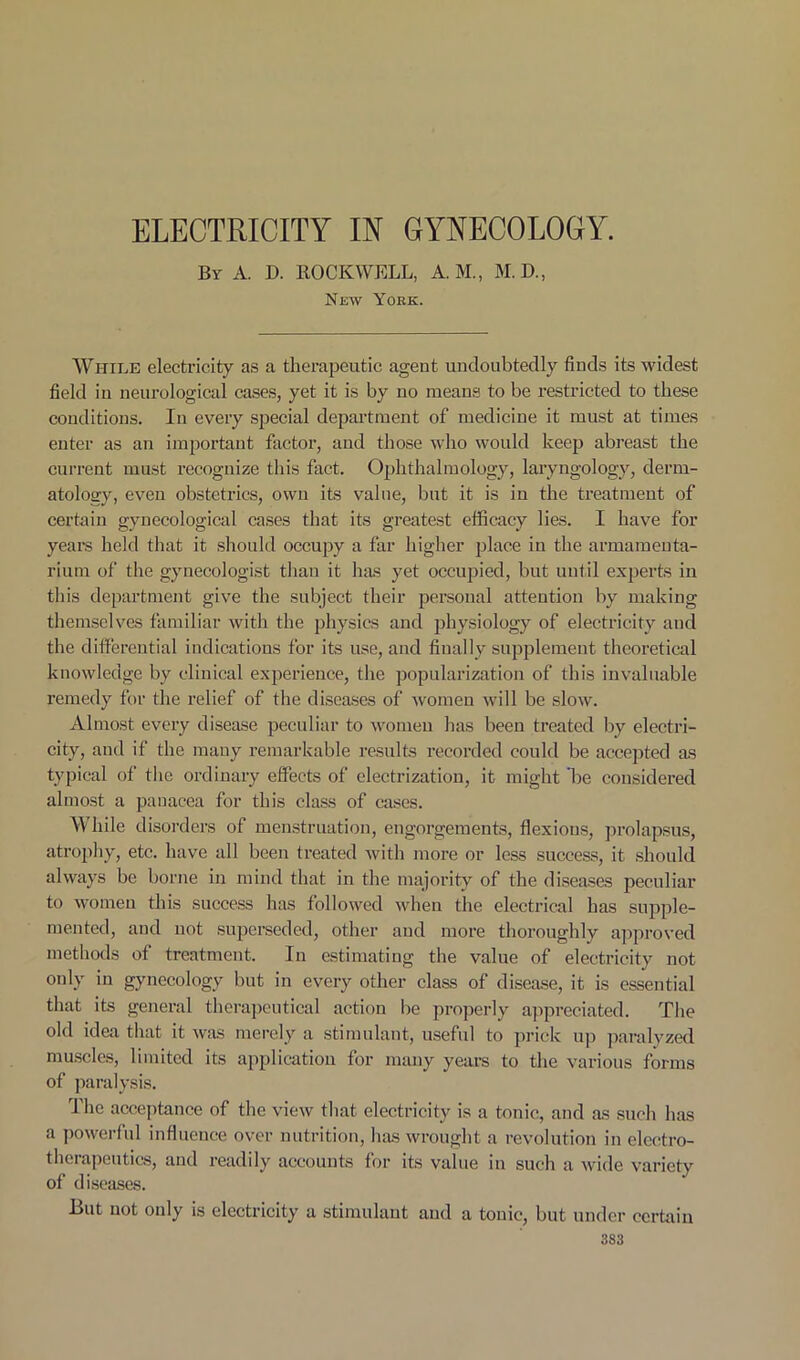 ELECTRICITY IN GYNECOLOGY. By A. D. ROCKWELL, A. M., M. D., New York. While electricity as a therapeutic ageut undoubtedly finds its widest field in neurological cases, yet it is by uo means to be restricted to these conditions. In every special department of medicine it must at times enter as an important factor, and those who would keep abreast the current must recognize this fact. Ophthalmology, laryngology, derm- atology, even obstetrics, own its value, but it is in the treatment of certain gynecological cases that its greatest efficacy lies. I have for years held that it should occupy a far higher place in the armamenta- rium of the gynecologist than it has yet occupied, but until experts in this department give the subject their personal attention by making themselves familiar with the physics and physiology of electricity and the differential indications for its use, and finally supplement theoretical knowledge by cliuical experience, the popularization of this invaluable remedy for the relief of the diseases of women will be slow. Almost every disease peculiar to women has been treated by electri- city, and if the many remarkable results recorded could be accepted as typical of the ordinary effects of electrization, it might 'be considered almost a panacea for this class of cases. While disorders of menstruation, engorgements, flexions, prolapsus, atrophy, etc. have all been treated with more or less success, it should always be borne in mind that in the majority of the diseases peculiar to women this success has followed when the electrical has supple- mented, and not superseded, other and more thoroughly approved methods of treatment. In estimating the value of electricity not only in gynecology but in every other class of disease, it is essential that its general therapeutical action be properly appreciated. The old idea that it was merely a stimulant, useful to prick up paralyzed muscles, limited its application for many years to the various forms of paralysis. The acceptance of the view that electricity is a tonic, and as such has a powerful influence over nutrition, has wrought a revolution in electro- therapeutics, and readily accounts for its value in such a wide variety of diseases. But not only is electricity a stimulant and a tonic, but under certain