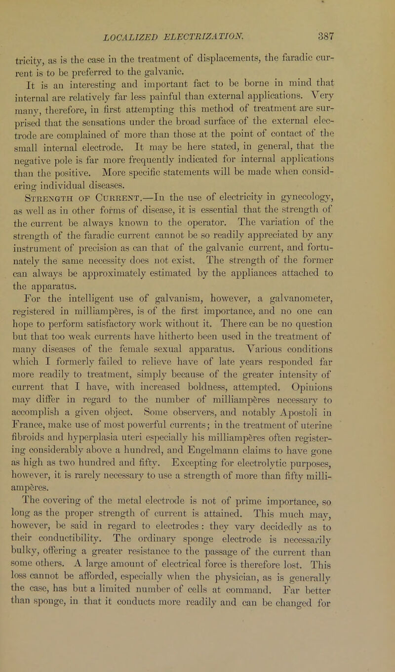 tricitv as is the case in the treatment of displacements, the falradic cur- rent is to be preferred to the galvanic. It is an interesting and important fact to be borne in mind that internal are relatively far less painful than external applications. Very manv, therefore, in first attempting this method of treatment are sur- prised that the sensations under the broad surface of the external elec- trode are complained of more than those at the point of contact of the small internal electrode. It may be here stated, in general, that the negative pole is far more frequently indicated for internal applications than the positive. More specific statements will be made when consid- ering individual diseases. Strength of Current.—In the use of electricity m gynecology, as well as in other forms of disease, it is essential that the strength of the current be always known to the operator. The variation of the strength of the faradic current cannot be so readily appreciated by any instrument of precision as can that of the galvanic current, and fortu- nately the same necessity does not exist. The strength of the former can always be approximately estimated by the appliances attached to the apparatus. For the intelligent use of galvanism, however, a galvanometer, registered in milliamp&res, is of the first importance, and no one can hope to perform satisfactory work without it. There can be no question but that too weak currents have hitherto been used in the treatment of many diseases of the female sexual apparatus. Various conditions which I formerly failed to relieve have of late years responded far more readily to treatment, simply because of the greater intensity of current that I have, with increased boldness, attempted. Opinions may differ in regard to the number of milliamp&res necessary to accomplish a given object. Some observers, and notably Apostoli in France, make use of most powerful currents; in the treatment of uterine fibroids and hyperplasia uteri especially his inilliampercs often register- ing considerably above a hundred, and Engelmann claims to have gone as high as two hundred and fifty. Excepting for electrolytic purposes, however, it is rarely necessary to use a strength of more than fifty milli- amp&res. The covering of the metal electrode is not of prime importance, so long as the proper strength of current is attained. This much may, however, be said in regard to electrodes: they vary decidedly as to their conductibility. The ordinary sponge electrode is necessarily bulky, offering a greater resistance to the passage of the current than some others. A large amount of electrical force is therefore lost. This loas cannot be afforded, especially when the physician, as is generally the case, has but a limited number of cells at command. Far better than sponge, in that it conducts more readily and can be changed for